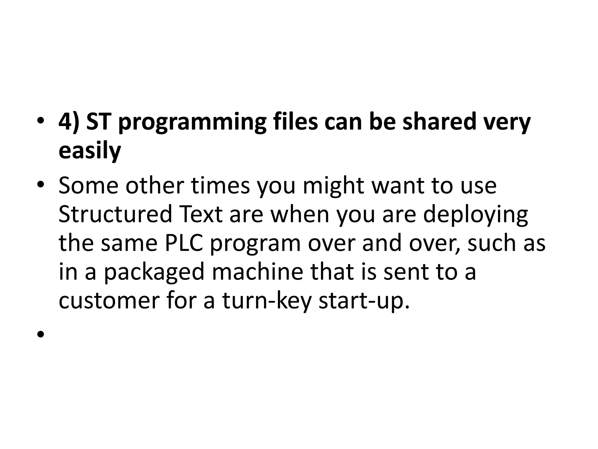 • 4) ST programming files can be shared very
easily
• Some other times you might want to use
Structured Text are when you are deploying
the same PLC program over and over, such as
in a packaged machine that is sent to a
customer for a turn-key start-up.
•
 
