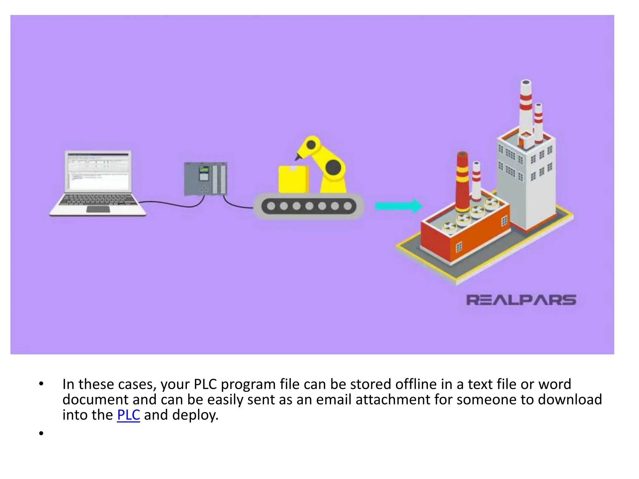 • In these cases, your PLC program file can be stored offline in a text file or word
document and can be easily sent as an email attachment for someone to download
into the PLC and deploy.
•
 