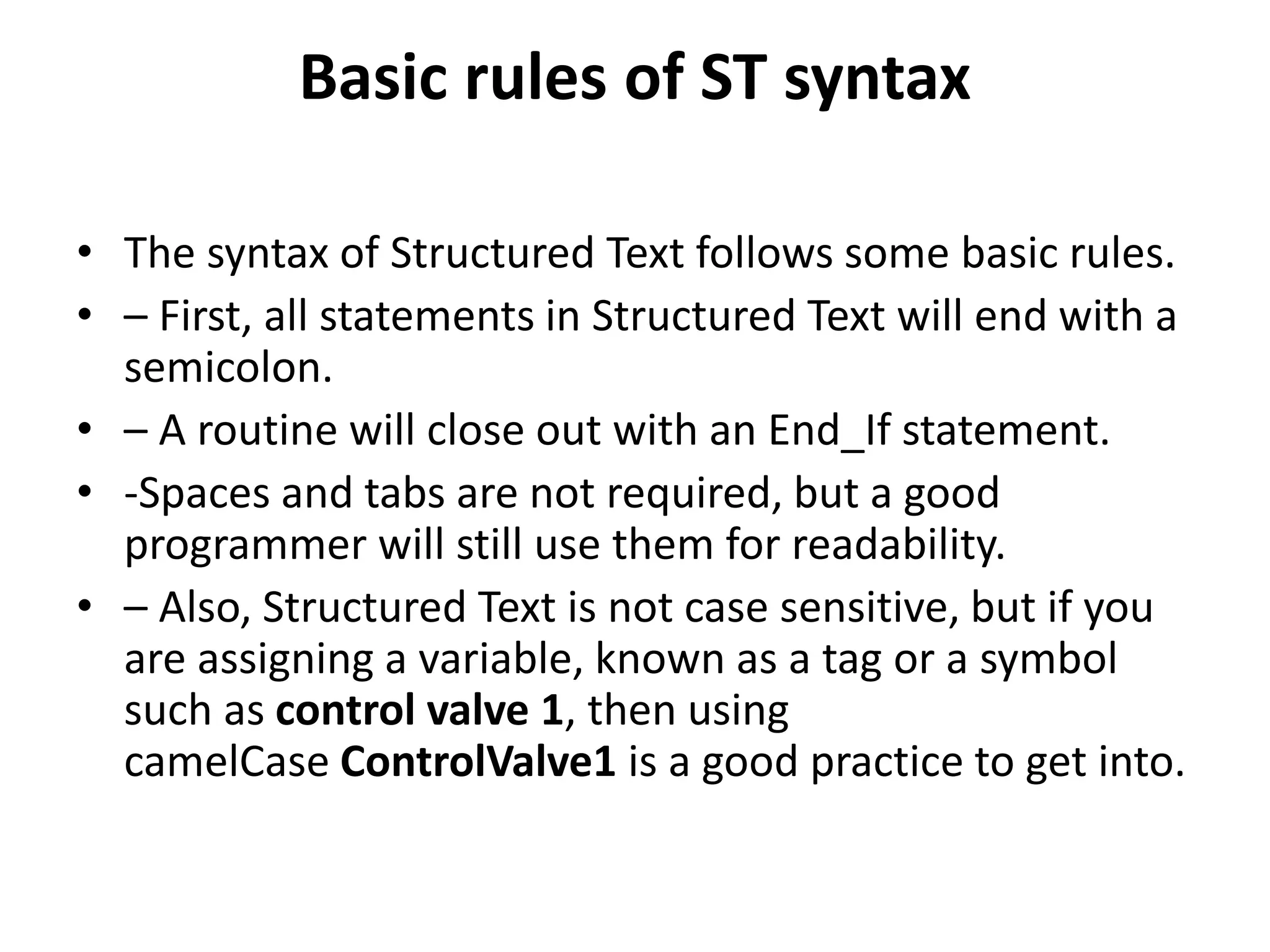 Basic rules of ST syntax
• The syntax of Structured Text follows some basic rules.
• – First, all statements in Structured Text will end with a
semicolon.
• – A routine will close out with an End_If statement.
• -Spaces and tabs are not required, but a good
programmer will still use them for readability.
• – Also, Structured Text is not case sensitive, but if you
are assigning a variable, known as a tag or a symbol
such as control valve 1, then using
camelCase ControlValve1 is a good practice to get into.
 