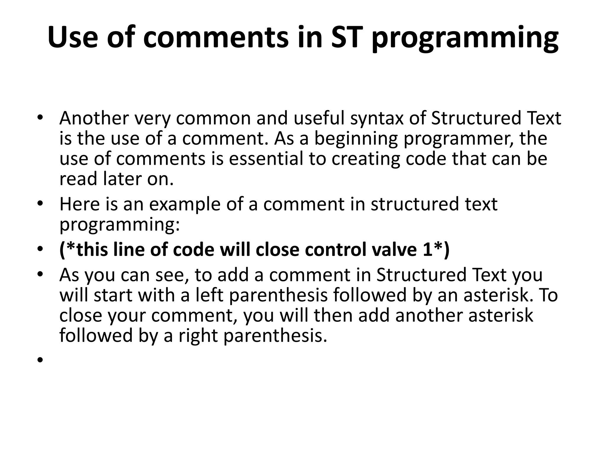 Use of comments in ST programming
• Another very common and useful syntax of Structured Text
is the use of a comment. As a beginning programmer, the
use of comments is essential to creating code that can be
read later on.
• Here is an example of a comment in structured text
programming:
• (*this line of code will close control valve 1*)
• As you can see, to add a comment in Structured Text you
will start with a left parenthesis followed by an asterisk. To
close your comment, you will then add another asterisk
followed by a right parenthesis.
•
 