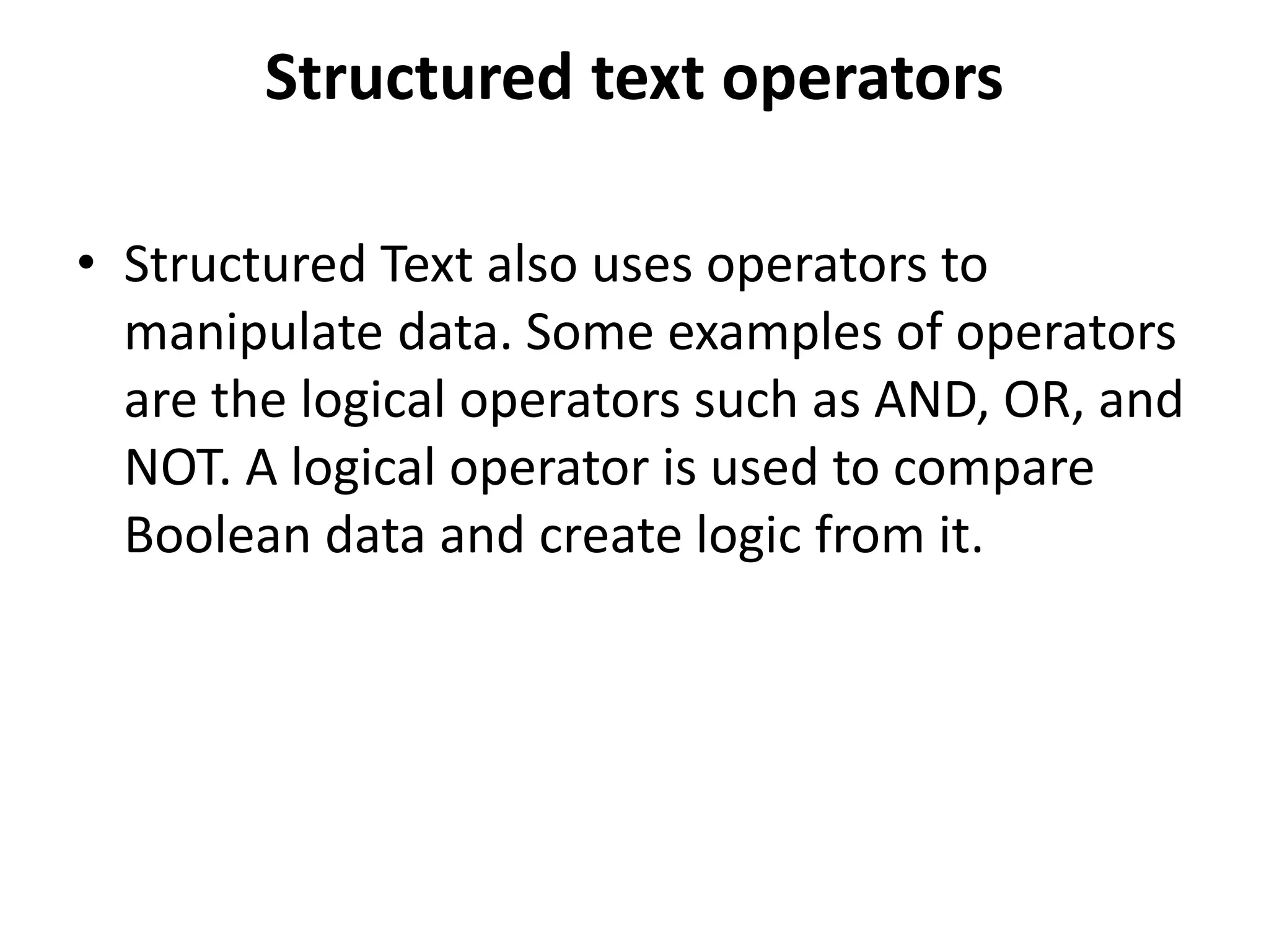 Structured text operators
• Structured Text also uses operators to
manipulate data. Some examples of operators
are the logical operators such as AND, OR, and
NOT. A logical operator is used to compare
Boolean data and create logic from it.
 