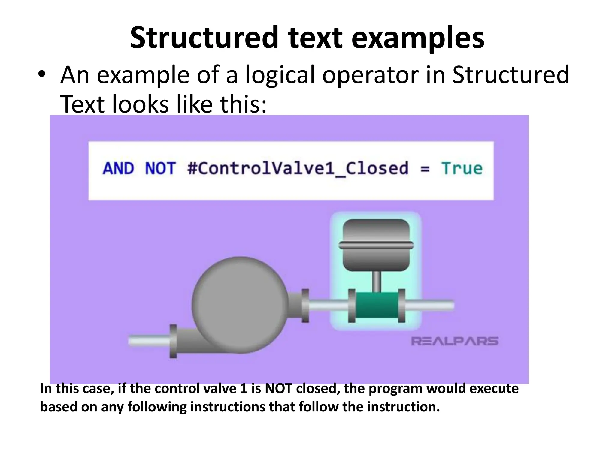 Structured text examples
• An example of a logical operator in Structured
Text looks like this:
In this case, if the control valve 1 is NOT closed, the program would execute
based on any following instructions that follow the instruction.
 