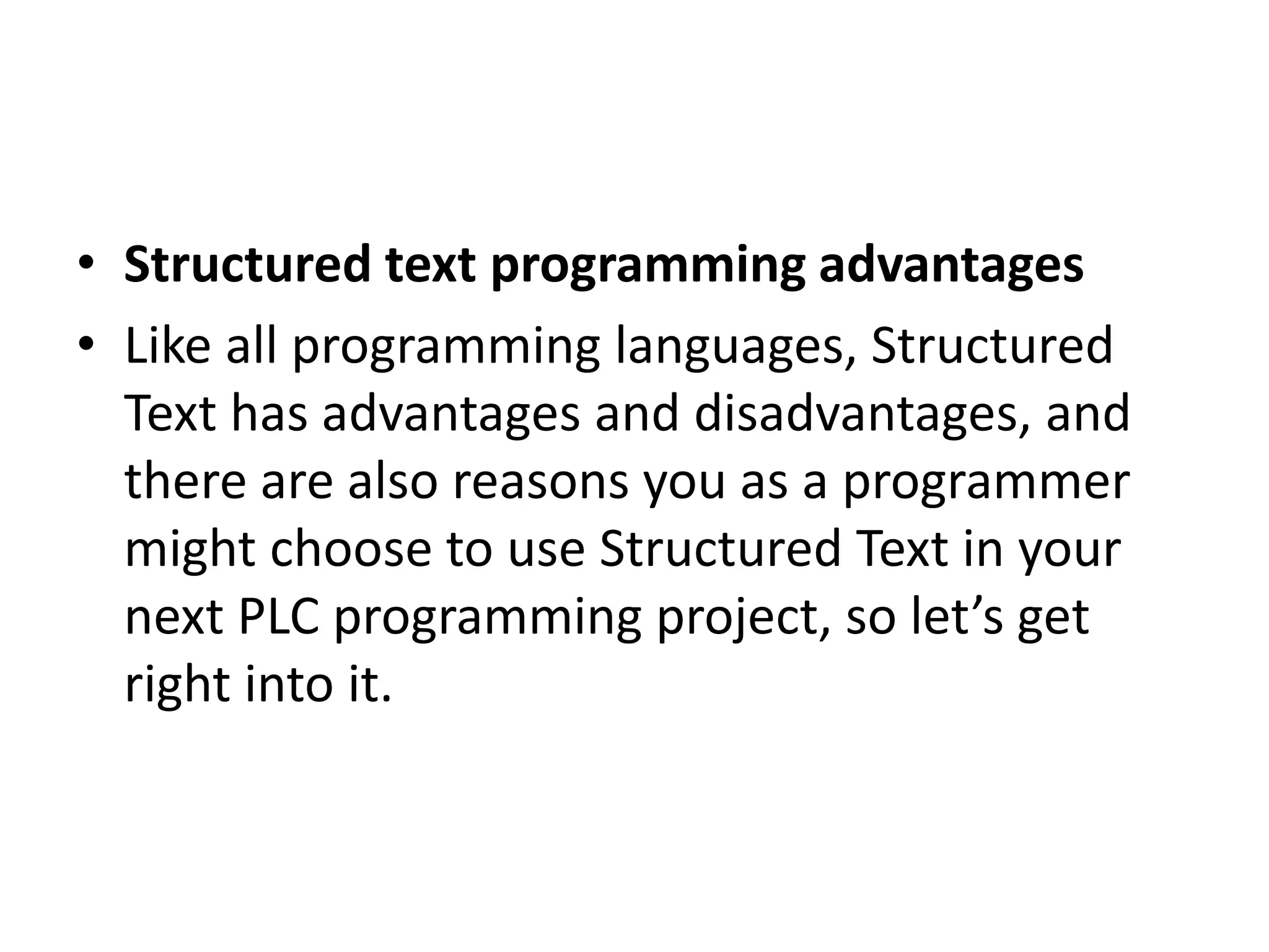 • Structured text programming advantages
• Like all programming languages, Structured
Text has advantages and disadvantages, and
there are also reasons you as a programmer
might choose to use Structured Text in your
next PLC programming project, so let’s get
right into it.
 