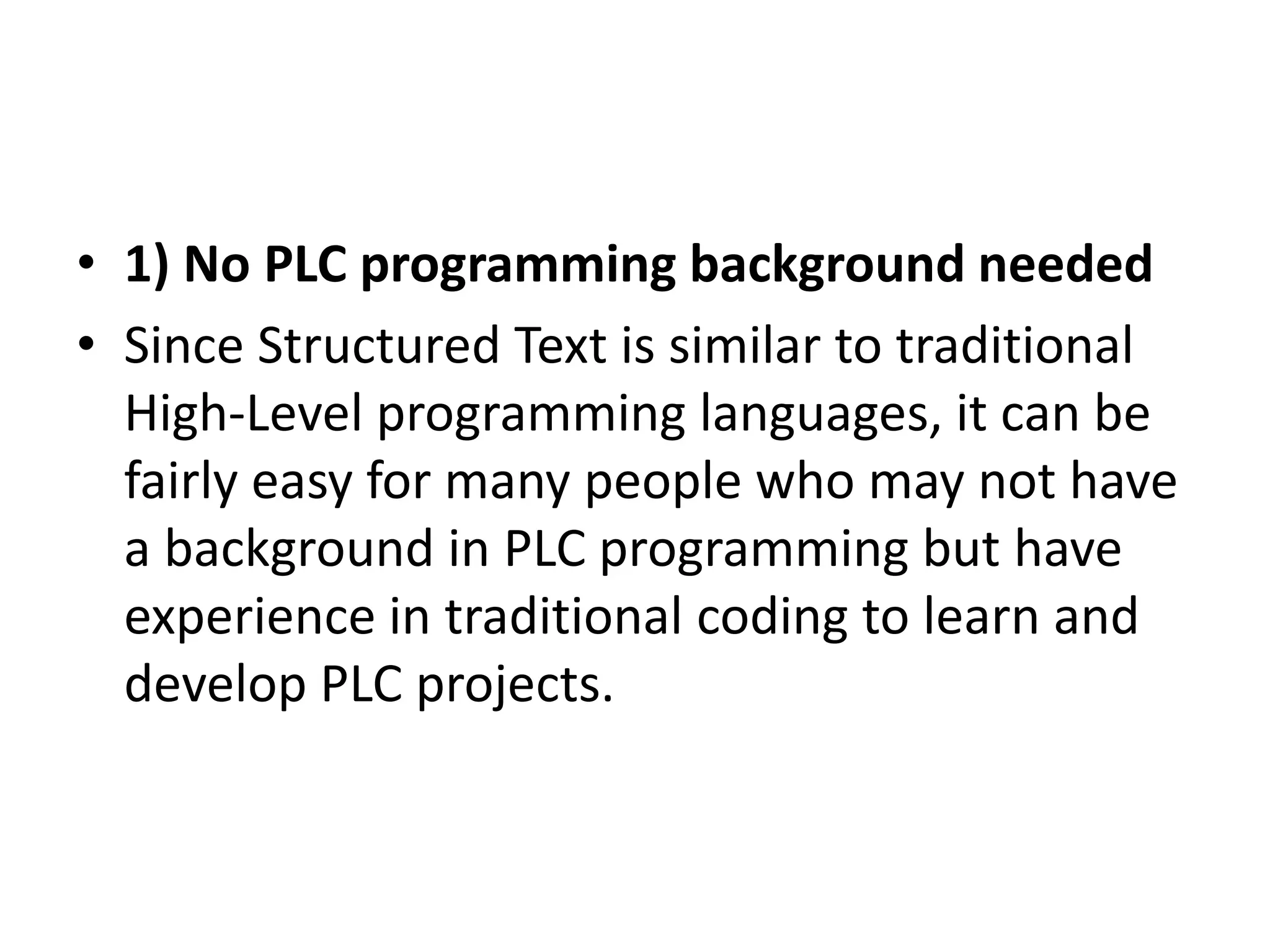 • 1) No PLC programming background needed
• Since Structured Text is similar to traditional
High-Level programming languages, it can be
fairly easy for many people who may not have
a background in PLC programming but have
experience in traditional coding to learn and
develop PLC projects.
 