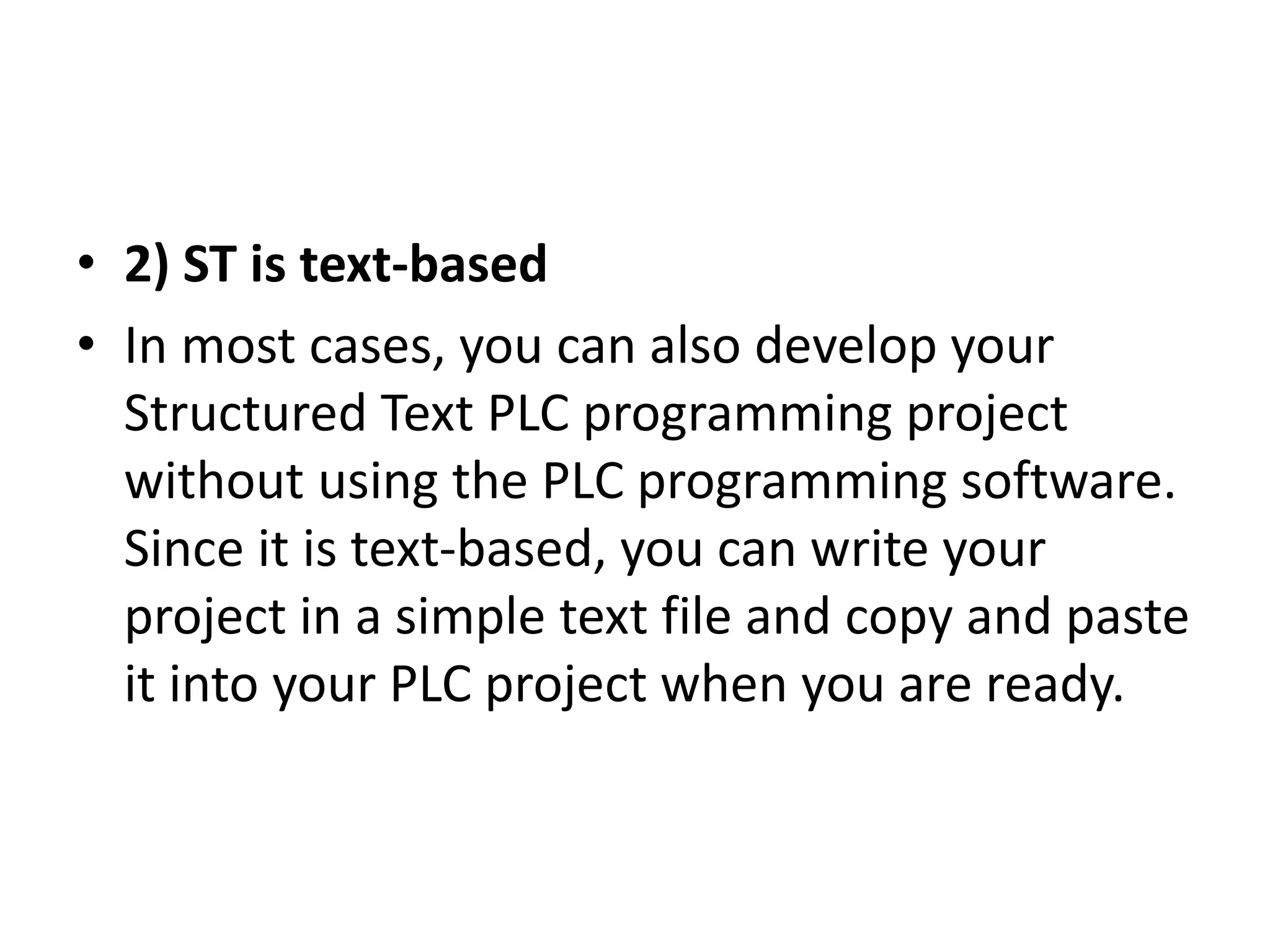 • 2) ST is text-based
• In most cases, you can also develop your
Structured Text PLC programming project
without using the PLC programming software.
Since it is text-based, you can write your
project in a simple text file and copy and paste
it into your PLC project when you are ready.
 