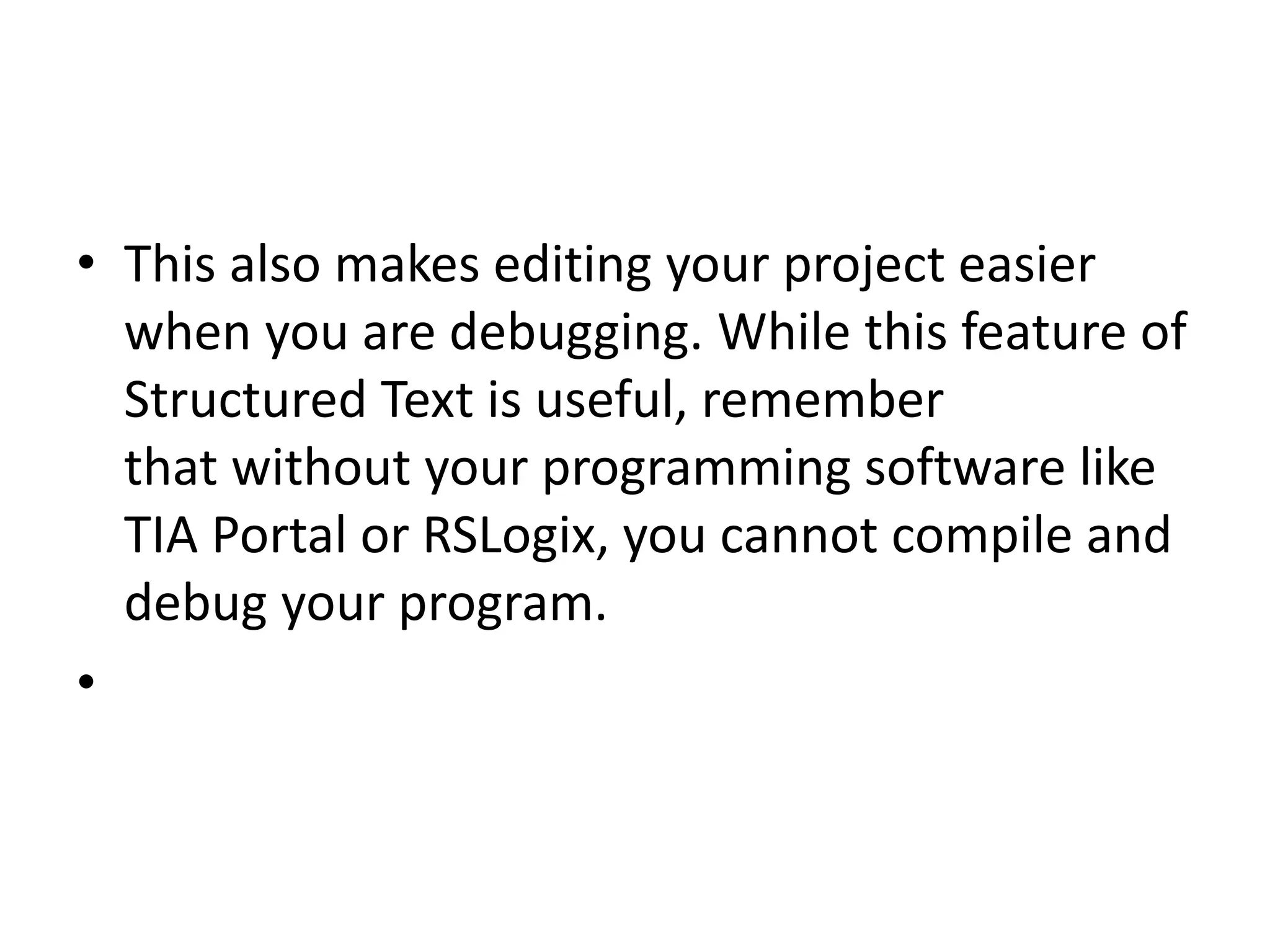 • This also makes editing your project easier
when you are debugging. While this feature of
Structured Text is useful, remember
that without your programming software like
TIA Portal or RSLogix, you cannot compile and
debug your program.
•
 