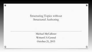 Structuring Topics without
Structured Authoring
Michael McCallister
WritersUA Central
October 21, 2015
 