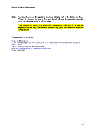 Author: Partho Chakraborty




Note: Names, if any are Suggestive and are strictly not to be taken on Face
      Value. It is only to give a feel and touch of how transactions can be
      structured and names are indicative

         This article is meant for education purposes only and it is not be
         reproduced for any commercial purpose by print or electronic medium
         whatsoever


This case study is written by:

Partho H. Chakraborty
A - 305, DSR Spring Beauty Apts., 124/1, ITPL Main Road, Brookefields, Kundalahalli, Bangalore -
560 037, India
Tel: +91 80 420 50293, Cell: +91 99863 22504
email: parthohc@airtelmail.in; parthohc@rediffmail.com
Skype: parthohc01




                                                                                                   13
 