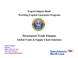 Export-Import Bank
                 Working Capital Guarantee Program




                         Structured Trade Finance
               Global Trade & Supply Chain Solutions

Eugene Nagotko
Director
Office: (201) 251-5075
Cell: (201) 403-3427
Gene.Nagotko@BAML.com
 