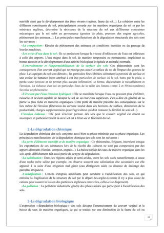 10
nutritifs ainsi que le développement des êtres vivants (racines, faune du sol...). La cohésion entre les
différents constituants du sol, principalement assurée par les matières organiques du sol et par les
minéraux argileux, détermine la résistance de la structure du sol aux différentes contraintes
mécaniques que le sol subit en permanence (gouttes de pluie, pression des engins agricoles,
piétinement des animaux...). Les principales manifestations de la dégradation structurale des sols sont
les suivantes :
–La compaction : Résulte du piétinement des animaux en conditions humides ou du passage de
lourdes machines.
–Les excès d'eau dans le sol : Ils se produisent lorsque la vitesse d'infiltration de l'eau est inférieure
à celle des apports. L'eau stagne dans le sol, de manière temporaire ou permanente, empêchant sa
bonne aération et le développement d'une activité biologique (végétale et animale) normale.
–L'encroûtement et l'imperméabilisation de la surface des sols : Ces phénomènes sont les
conséquences d'un couvert végétal qui ne protège pas assez la surface du sol de l'impact des gouttes de
pluie. Les agrégats du sol sont détruits ; les particules fines libérées colmatent la porosité de surface et
une croûte de battance (nom attribué à cet état particulier de surface où le sol, battu par la pluie, a
perdu toute porosité et ne permet plus aucune infiltration) se forme, déclenchant le ruissellement et
l'érosion. La richesse d'un sol en particules fines de la taille des limons (entre 2 et 50 micromètres)
favorise ce phénomène.
–L'érosion par l'eau (érosion hydrique) : Elle se manifeste lorsque l'eau, ne pouvant plus s'infiltrer,
ruisselle et devient capable de décaper le sol de ses horizons supérieurs, c'est-à-dire en général de sa
partie la plus riche en matières organiques. Cette perte de matière présente des conséquences sur le
lieu même de l'érosion (libération du carbone stocké dans ces horizons de surface, diminution de la
productivité, charges supplémentaires pour l'agriculteur qui doit restaurer la fertilité de son sol...).
L'érosion éolienne : Elle peut s'exercer partout, dès lors que le couvert végétal est absent ou
incomplet, et particulièrement là où le sol est à l'état sec et finement divisé.
2-La dégradation chimique
La dégradation chimique des sols concerne aussi bien sa phase minérale que sa phase organique. Les
principales manifestations de la dégradation chimique des sols sont les suivantes :
–La perte d'éléments nutritifs et de matière organique : Ce phénomène, fréquent, intervient lorsque
les exportations de ces substances lors de la récolte des cultures ne sont pas compensées par des
apports d'intrants (fumier, compost, engrais...). La baisse rapide des taux de matière organique dans les
sols après défrichement fait aussi partie de ce type de dégradation.
–La salinisation : Dans les régions arides et semi-arides, outre les sols salés naturellement, à cause
d'une roche mère saline par exemple, on observe souvent une salinisation dite secondaire car elle
apparaît à la suite d'une irrigation mal gérée (eau d'irrigation salée ou absence de drainage des
parcelles irriguées).
–L'acidification : L'excès d'engrais acidifiants peut conduire à l'acidification des sols, ce qui
entraîne la fragilisation de la structure du sol par le départ des argiles (comme il n'y a plus assez de
cations pour assurer la liaison des particules argileuses entre elles, celles-ci se dispersent).
–La pollution : La pollution industrielle génère des pluies acides qui participent à l'acidification des
sols.
3-La dégradation biologique
L'expression « dégradation biologique » des sols désigne l'amenuisement du couvert végétal et la
baisse du taux de matières organiques, ce qui se traduit par une diminution de la faune du sol ou
 