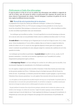 13
Prélèvements à l'aide d'un télescopique
Il s'agit de prélever un bloc de sol avec les palettes d'un télescopique cette méthode se rapproche de
celle de la bêche, mais elle permet de réaliser un prélèvement plus important elle permet donc de
mieux observer l'enracinement des cultures, l'activité biologique, la présence de galeries de vers de
terre, repérer les différents horizons travaillés...
VIII -Travail du sol et protection de la structure
La préparation du sol peut être réalisée par différentes techniques le labour et les Techniques
Culturales Simplifiées (TCS). Les TCS ont pour avantage de moins perturber la vie du sol qu’un
travail du sol profond. Deux pratiques se retrouvent sous le terme de TCS : celles travaillant en surface
et celles travaillant en profondeur mais sans retournement.
Les techniques qui travaillent en surface : le travail superficiel est un travail mécanique en dessous
de la zone de semis mais sur une profondeur limitée selon les conditions du milieu (entre 5 et 10 cm).
-le semis direct est une technique qui ne fragmente pas le sol sauf sur la ligne de semis. Il n’y a donc
aucun forme de préparation et l’ouvre-sillon se déplace dans un sol intact en coupant lui-même les
résidus de culture et le sol. Le succès de cette approche dépend en bonne partie de la capacité du
semoir à maintenir une profondeur de semis adéquate malgré les variations des conditions de sol et des
quantités de résidus.
Les techniques qui travaillent en profondeur : le pseudo-labour travaille le sol sur, au plus, les 20
premiers centimètres, c’est-à-dire sur les horizons superficiels et sur l’ensemble de la surface
(fragmentation pratiquement égale au labour).
- le décompactage fissure le sol sans mélanger les couches les sols sableux pour les travailler, il est
recommandé d'appliquer les amendements et les fertilisants au printemps.
Les sols argileux compacts peuvent être travaillés à l'automne à l'aide d'une fourche puis laissés dans
un état grossier pendant tout l'hiver. L'alternance du gel et du dégel aura pour effet de fissurer les
mottes de terre. Au printemps, ces dernières pourront être réduites en petits agrégats, ce qui favorisera
l'obtention d'une structure grumeleuse. Les sols argileux bien structurés doivent être peu travaillés.
Les sols argileux ne doivent jamais être travaillés lorsqu'ils sont trop secs ou trop humides. En période sèche, ils
deviennent durs et crevassés alors qu'en période humide, ils sont faciles à compacter. Le meilleur moment pour
intervenir est lorsque les mottes de terre se défont quand on les presse avec les mains.
On peut améliorer la structure d'un sol par diverses pratiques culturales dont la rotation des cultures avec des
céréales et des fourrages, les cultures de couverture, l’apport de matière organique comme du fumier et du
compost ainsi que le travail réduit du sol. Tenter également de diminuer le passage de la machinerie, le
chargement par essieu ainsi que la fréquence des passages de la moissonneuse et la profondeur du
labour.
 