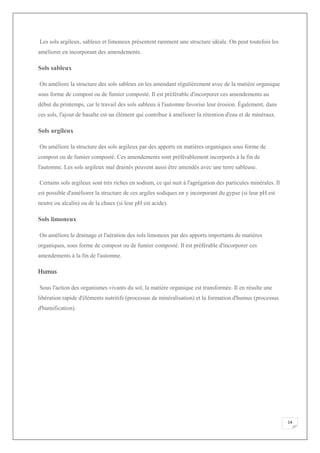 14
Les sols argileux, sableux et limoneux présentent rarement une structure idéale. On peut toutefois les
améliorer en incorporant des amendements.
Sols sableux
On améliore la structure des sols sableux en les amendant régulièrement avec de la matière organique
sous forme de compost ou de fumier composté. Il est préférable d'incorporer ces amendements au
début du printemps, car le travail des sols sableux à l'automne favorise leur érosion. Également, dans
ces sols, l'ajout de basalte est un élément qui contribue à améliorer la rétention d'eau et de minéraux.
Sols argileux
On améliore la structure des sols argileux par des apports en matières organiques sous forme de
compost ou de fumier composté. Ces amendements sont préférablement incorporés à la fin de
l'automne. Les sols argileux mal drainés peuvent aussi être amendés avec une terre sableuse.
Certains sols argileux sont très riches en sodium, ce qui nuit à l'agrégation des particules minérales. Il
est possible d'améliorer la structure de ces argiles sodiques en y incorporant du gypse (si leur pH est
neutre ou alcalin) ou de la chaux (si leur pH est acide).
Sols limoneux
On améliore le drainage et l'aération des sols limoneux par des apports importants de matières
organiques, sous forme de compost ou de fumier composté. Il est préférable d'incorporer ces
amendements à la fin de l'automne.
Humus
Sous l'action des organismes vivants du sol, la matière organique est transformée. Il en résulte une
libération rapide d'éléments nutritifs (processus de minéralisation) et la formation d'humus (processus
d'humification).
 
