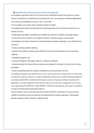 15
IX-Amélioration de la structure des sols agricole
Les pratiques agricoles axées sur la conservation continuent de faire leurs preuves comme
moyens de préserver et d'améliorer la structure des sols. Les pratiques culturales appropriées
sont celles qui perturbent le moins le sol, c’est-à-dire :
• le non-labour et le semis direct, quand la culture s'y prête .
• le remplacement du travail profond du sol classique (plus de 25 cm) par travail du sol en
surface (10 cm).
• l'élimination du labour secondaire par l'emploi de systèmes de labour à passage unique.
• le travail du sol en rotation ou l'emploi de façons culturales propres à une culture.
Les pratiques suivantes retournent au sol davantage de matière organique et en améliorent la
structure :
• culture continue (jachère réduite).
• gestion des résidus de culture, pour réduire le travail du sol automnal et une couverture
végétale.
• épandage d'engrais vert.
• inclusion d'espèces fourragères dans les rotations culturales
• ensemencement de cultures de couverture pour protéger le sol après la récolte de la culture
principale.
• contre-ensemencement des cultures céréalières avec des pommes de terre.
Les pratiques de gestion qui améliorent ou, à tout le moins, préservent la structure du sol varient selon
les régions les régimes culturaux et qualité d’agriculture utiliser qui est un effet important régulateurs
de certain propriétés PH, Conductivité éléctrique du sol par conséquence influence la productivité
agriculture, les valeurs significativement élevées dans les sols sous blé en comparaison avec les sols
sous vigne.( Fatna ZAAKOUR et Najib SABER ; Fertilité des sols agricoles sous vigne et sous blé de
la région de Mohammedia-Benslimane (Maroc)
On peut affirmer que le semis direct permet à la fois d’améliorer la rétention en eau du sol et sa
stabilité structurale ainsi que son pouvoir de séquestration de carbone organique. ( Moussadek,
Mrabet, et Dahan ;HTE N° 149/150 - Sept/Déc 2011).
 