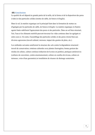 16
IIX-Conclusion
La qualité du sol dépend en grande partie de la taille, de la forme et de la disposition des pores
(vides) et des particules solides (mottes de sable, de limon et d'argile).
Dans le sol, la matière organique est le principal liant dans la formation de mottes ou
d'agrégats par les particules de sable, de limon et d'argile. La matière organique et d'autres
agents liants stabilisent l'agencement des pores et des particules. Dans un sol bien structuré,
l'air, l'eau et les éléments nutritifs peuvent traverser les vides contenus dans les agrégats et
entre ceux-ci. En outre, l'assemblage des particules solides et des pores résiste bien aux
diverses agressions (travail cultural, moisson, impact des gouttes de pluie, etc.).
Les méthodes suivantes améliorent la structure des sols contre la dégradation structural :
travail de conservation, rotations culturales avec plantes fourragères, bonne gestion des
résidus de culture, culture continue (réduction de la mise en jachère), pratiques antiérosives
(cultures de couverture, contre-ensemencement, culture en courbes de niveau, culture en
terrasses, voies d'eau gazonnées) et installation de réseaux de drainage souterrains.
 