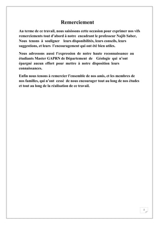 2
Remerciement
Au terme de ce travail, nous saisissons cette occasion pour exprimer nos vifs
remerciements tout d’abord à notre encadrant le professeur Najib Saber,
Nous tenons à souligner leurs disponibilités, leurs conseils, leurs
suggestions, et leurs l’encouragement qui ont été bien utiles.
Nous adressons aussi l’expression de notre haute reconnaissance au
étudiants Master GAPRN de Département de Géologie qui n’ont
épargné aucun effort pour mettre à notre disposition leurs
connaissances.
Enfin nous tenons à remercier l’ensemble de nos amis, et les membres de
nos familles, qui n’ont cessé de nous encourager tout au long de nos études
et tout au long de la réalisation de ce travail.
 