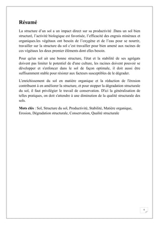 4
Résumé
La structure d’un sol a un impact direct sur sa productivité .Dans un sol bien
structuré, l’activité biologique est favorisée, l’efficacité des engrais minéraux et
organiques.les végétaux ont besoin de l’oxygène et de l’eau pour se nourrir,
travailler sur la structure du sol c’est travailler pour bien amené aux racines de
ces végétaux les deux premier éléments dont elles besoin.
Pour qu'un sol ait une bonne structure, l'état et la stabilité de ses agrégats
doivent pas limiter le potentiel de d'une culture, les racines doivent pouvoir se
développer et s'enfoncer dans le sol de façon optimale, il doit aussi être
suffisamment stable pour résister aux facteurs susceptibles de le dégrader.
L'enrichissement du sol en matière organique et la réduction de l'érosion
contribuent à en améliorer la structure, et pour stopper la dégradation structurale
du sol, il faut privilégier le travail de conservation. D'ici la généralisation de
telles pratiques, on doit s'attendre à une diminution de la qualité structurale des
sols.
Mots clés : Sol, Structure du sol, Productivité, Stabilité, Matière organique,
Erosion, Dégradation structurale, Conservation, Qualité structurale
 