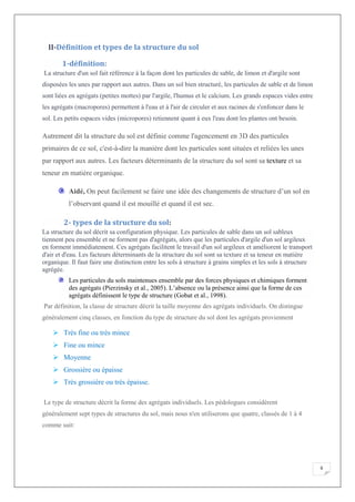 6
II-Définition et types de la structure du sol
1-définition:
La structure d'un sol fait référence à la façon dont les particules de sable, de limon et d'argile sont
disposées les unes par rapport aux autres. Dans un sol bien structuré, les particules de sable et de limon
sont liées en agrégats (petites mottes) par l'argile, l'humus et le calcium. Les grands espaces vides entre
les agrégats (macropores) permettent à l'eau et à l'air de circuler et aux racines de s'enfoncer dans le
sol. Les petits espaces vides (micropores) retiennent quant à eux l'eau dont les plantes ont besoin.
Autrement dit la structure du sol est définie comme l'agencement en 3D des particules
primaires de ce sol, c'est-à-dire la manière dont les particules sont situées et reliées les unes
par rapport aux autres. Les facteurs déterminants de la structure du sol sont sa texture et sa
teneur en matière organique.
Aidé, On peut facilement se faire une idée des changements de structure d’un sol en
l’observant quand il est mouillé et quand il est sec.
2- types de la structure du sol:
La structure du sol décrit sa configuration physique. Les particules de sable dans un sol sableux
tiennent peu ensemble et ne forment pas d'agrégats, alors que les particules d'argile d'un sol argileux
en forment immédiatement. Ces agrégats facilitent le travail d'un sol argileux et améliorent le transport
d'air et d'eau. Les facteurs déterminants de la structure du sol sont sa texture et sa teneur en matière
organique. Il faut faire une distinction entre les sols à structure à grains simples et les sols à structure
agrégée.
Les particules du sols maintenues ensemble par des forces physiques et chimiques forment
des agrégats (Pierzinsky et al., 2005). L’absence ou la présence ainsi que la forme de ces
agrégats définissent le type de structure (Gobat et al., 1998).
Par définition, la classe de structure décrit la taille moyenne des agrégats individuels. On distingue
généralement cinq classes, en fonction du type de structure du sol dont les agrégats proviennent
Très fine ou très mince
Fine ou mince
Moyenne
Grossière ou épaisse
Très grossière ou très épaisse.
Le type de structure décrit la forme des agrégats individuels. Les pédologues considèrent
généralement sept types de structures du sol, mais nous n'en utiliserons que quatre, classés de 1 à 4
comme suit:
 