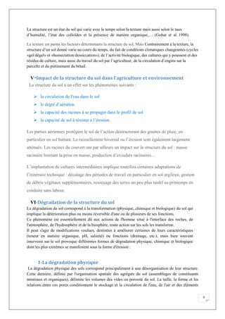 9
La structure est un état du sol qui varie avec le temps selon la texture mais aussi selon le taux
d’humidité, l’état des colloïdes et la présence de matière organique,… (Gobat et al. 1998).
La texture est parmi les facteurs déterminants la structure du sol, Mais Contrairement à la texture, la
structure d’un sol donné varie au cours du temps, du fait de conditions climatiques changeantes (cycles
«gel/dégel» et «humectation/dessiccation»), de l’activité biologique, des cultures qui y poussent et des
résidus de culture, mais aussi du travail du sol par l’agriculteur, de la circulation d’engins sur la
parcelle et du piétinement du bétail.
V-Impact de la structure du sol dans l’agriculture et environnement
La structure du sol a un effet sur les phénomènes suivants :
la circulation de l'eau dans le sol
le degré d’aération
la capacité des racines à se propager dans le profil de sol
la capacité de sol à résister à l’érosion.
Les parties aériennes protègent le sol de l’action déstructurant des gouttes de pluie, en
particulier en sol battant. Le ruissellement hivernal ou l’érosion sont également largement
atténués. Les racines du couvert ont par ailleurs un impact sur la structure du sol : masse
racinaire limitant la prise en masse, production d’exsudats racinaires…
L’implantation de cultures intermédiaires implique toutefois certaines adaptations de
l’itinéraire technique : décalage des périodes de travail en particulier en sol argileux, gestion
de débris végétaux supplémentaires, ressuyage des terres un peu plus tardif au printemps en
conduite sans labour.
VI-Dégradation de la structure du sol
La dégradation du sol correspond à la transformation (physique, chimique et biologique) du sol qui
implique la détérioration plus ou moins réversible d'une ou de plusieurs de ses fonctions.
Ce phénomène est essentiellement dû aux actions de l'homme situé à l'interface des roches, de
l'atmosphère, de l'hydrosphère et de la biosphère, toute action sur les sols les transforme.
Il peut s'agir de modifications voulues, destinées à améliorer certaines de leurs caractéristiques
(teneur en matière organique, pH, salinité) ou fonctions (drainage, etc.), mais bien souvent
intervenir sur le sol provoque différentes formes de dégradation physique, chimique et biologique
dont les plus extrêmes se manifestent sous la forme d'érosion :
1-La dégradation physique
La dégradation physique des sols correspond principalement à une désorganisation de leur structure.
Cette dernière, définie par l'organisation spatiale des agrégats du sol (assemblages de constituants
minéraux et organiques), délimite les volumes des vides ou porosité du sol. La taille, la forme et les
relations entre ces pores conditionnent le stockage et la circulation de l'eau, de l'air et des éléments
 