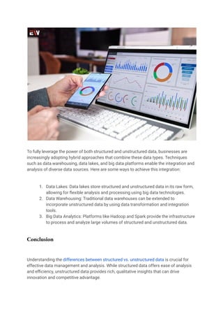 To fully leverage the power of both structured and unstructured data, businesses are
increasingly adopting hybrid approaches that combine these data types. Techniques
such as data warehousing, data lakes, and big data platforms enable the integration and
analysis of diverse data sources. Here are some ways to achieve this integration:
1. Data Lakes: Data lakes store structured and unstructured data in its raw form,
allowing for flexible analysis and processing using big data technologies.
2. Data Warehousing: Traditional data warehouses can be extended to
incorporate unstructured data by using data transformation and integration
tools.
3. Big Data Analytics: Platforms like Hadoop and Spark provide the infrastructure
to process and analyze large volumes of structured and unstructured data.
Conclusion
Understanding the differences between structured vs. unstructured data is crucial for
effective data management and analysis. While structured data offers ease of analysis
and efficiency, unstructured data provides rich, qualitative insights that can drive
innovation and competitive advantage.
 
