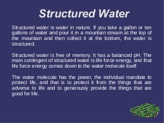 Structured Water
Structured water is water in nature. If you take a gallon or ten
gallons of water and pour it in a mountain stream at the top of
the mountain and then collect it at the bottom, the water is
structured.
Structured water is free of memory. It has a balanced pH. The
main contingent of structured water is life force energy, and that
life force energy comes down to the water molecule itself.
The water molecule has the power, the individual mandate to
protect life, and that is to protect it from the things that are
adverse to life and to generously provide the things that are
good for life.
 