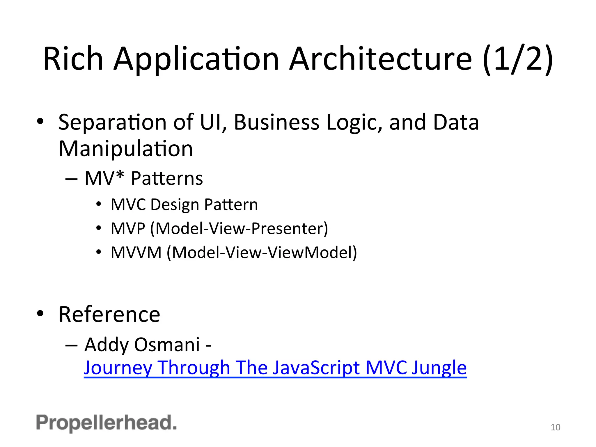 Rich	
  ApplicaFon	
  Architecture	
  (1/2)	
  
•  SeparaFon	
  of	
  UI,	
  Business	
  Logic,	
  and	
  Data	
  
ManipulaFon	
  
–  MV*	
  Pa[erns	
  
•  MVC	
  Design	
  Pa[ern	
  
•  MVP	
  (Model-­‐View-­‐Presenter)	
  
•  MVVM	
  (Model-­‐View-­‐ViewModel)	
  
•  Reference	
  
–  Addy	
  Osmani	
  -­‐	
  
Journey	
  Through	
  The	
  JavaScript	
  MVC	
  Jungle	
  
10	
  
 
