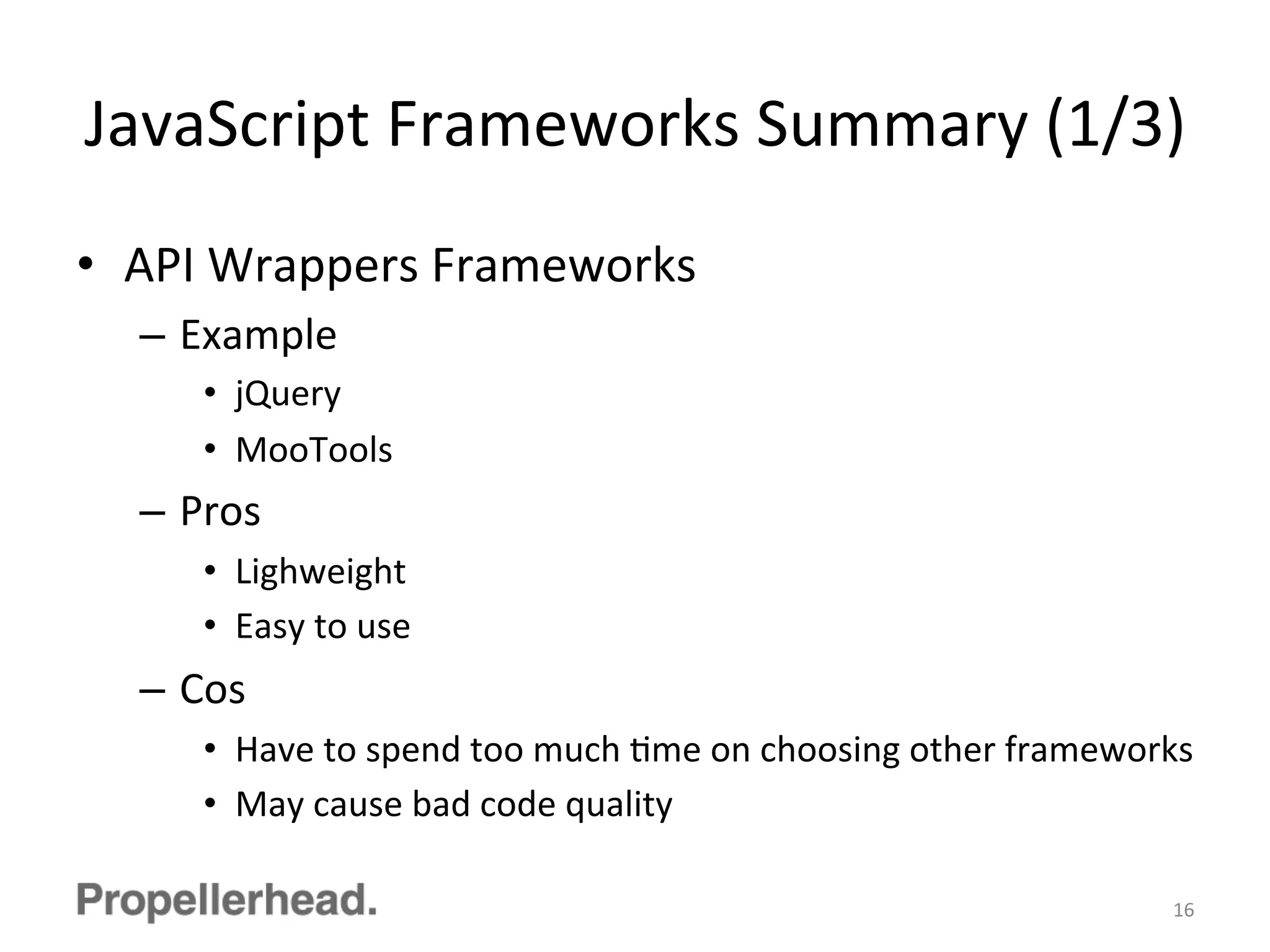 JavaScript	
  Frameworks	
  Summary	
  (1/3)	
  
•  API	
  Wrappers	
  Frameworks	
  
–  Example	
  
•  jQuery	
  
•  MooTools	
  
–  Pros	
  
•  Lighweight	
  
•  Easy	
  to	
  use	
  
–  Cos	
  
•  Have	
  to	
  spend	
  too	
  much	
  Fme	
  on	
  choosing	
  other	
  frameworks	
  
•  May	
  cause	
  bad	
  code	
  quality	
  
16	
  
 
