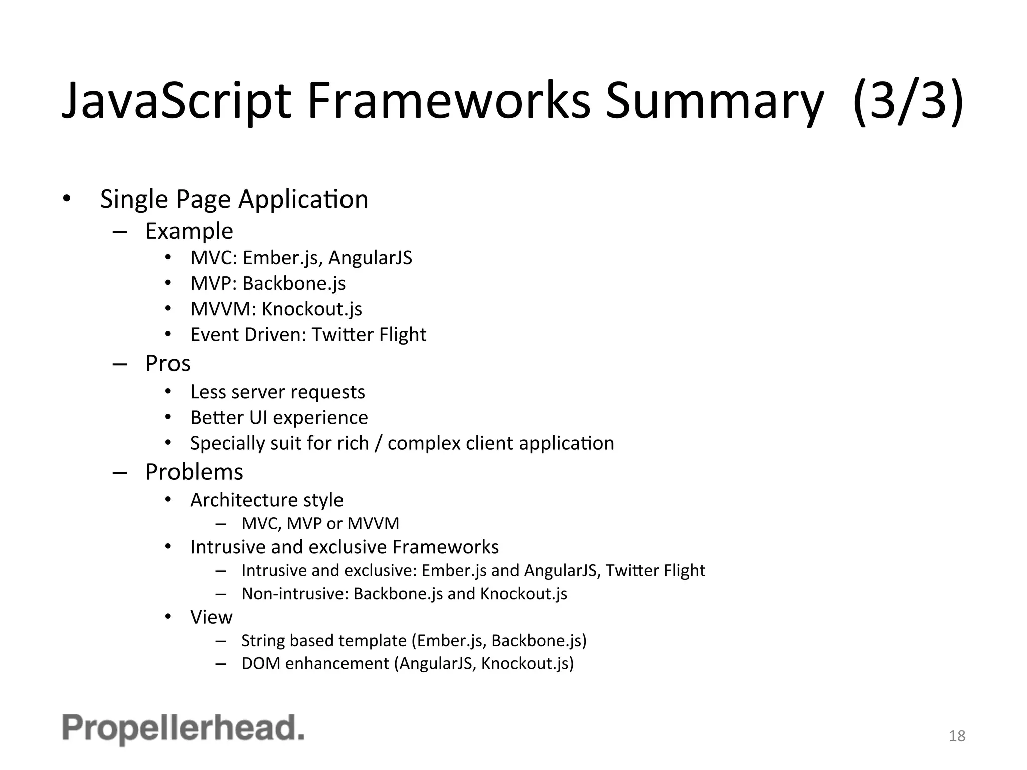 JavaScript	
  Frameworks	
  Summary	
  	
  (3/3)	
  
•  Single	
  Page	
  ApplicaFon	
  
–  Example	
  
•  MVC:	
  Ember.js,	
  AngularJS	
  
•  MVP:	
  Backbone.js	
  
•  MVVM:	
  Knockout.js	
  
•  Event	
  Driven:	
  Twi[er	
  Flight	
  
–  Pros	
  
•  Less	
  server	
  requests	
  
•  Be[er	
  UI	
  experience	
  
•  Specially	
  suit	
  for	
  rich	
  /	
  complex	
  client	
  applicaFon	
  
–  Problems	
  
•  Architecture	
  style	
  
–  MVC,	
  MVP	
  or	
  MVVM	
  
•  Intrusive	
  and	
  exclusive	
  Frameworks	
  
–  Intrusive	
  and	
  exclusive:	
  Ember.js	
  and	
  AngularJS,	
  Twi[er	
  Flight	
  
–  Non-­‐intrusive:	
  Backbone.js	
  and	
  Knockout.js	
  
•  View	
  
–  String	
  based	
  template	
  (Ember.js,	
  Backbone.js)	
  
–  DOM	
  enhancement	
  (AngularJS,	
  Knockout.js)	
  
18	
  
 
