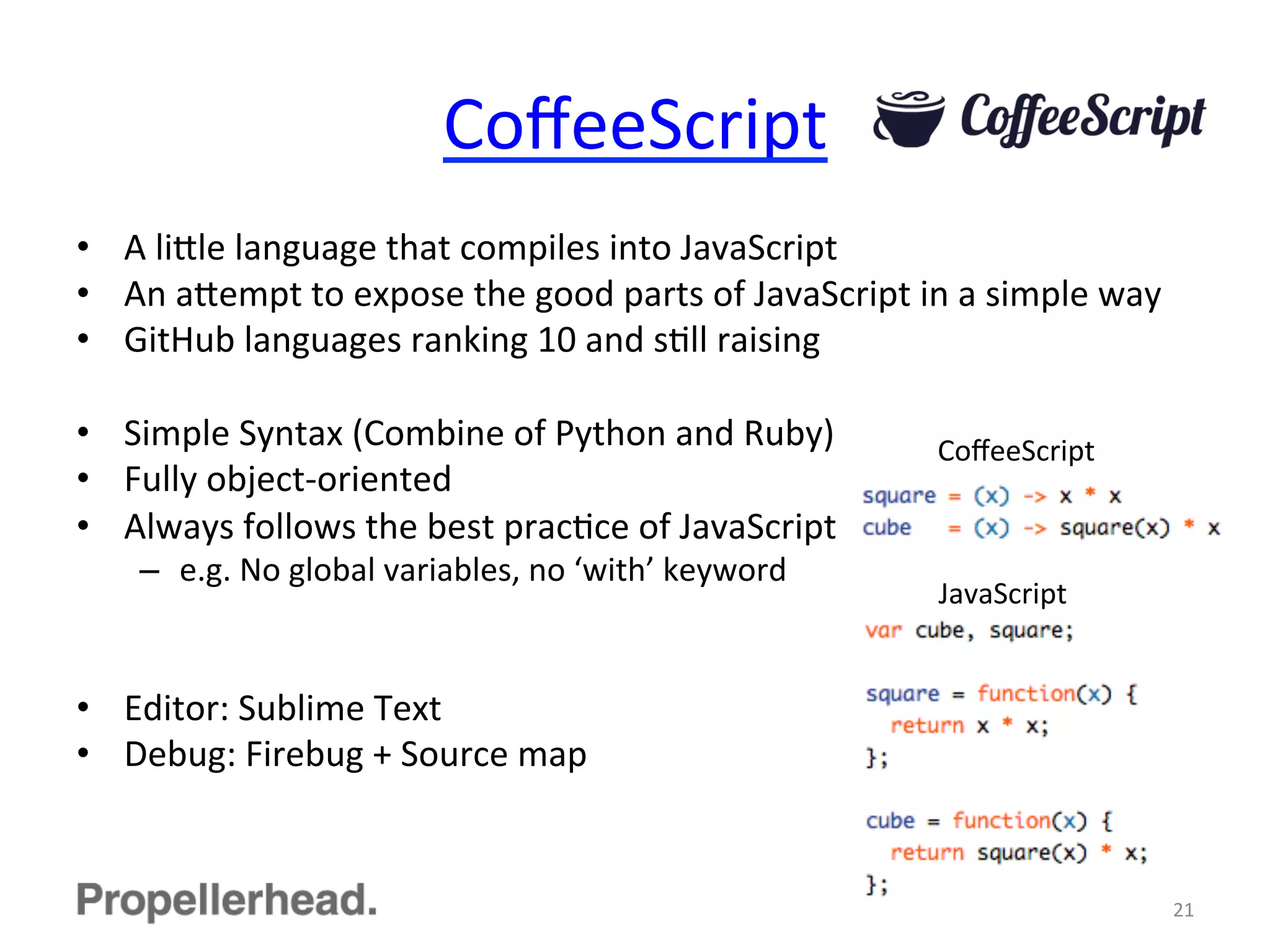 CoﬀeeScript	
  
•  A	
  li[le	
  language	
  that	
  compiles	
  into	
  JavaScript	
  
•  An	
  a[empt	
  to	
  expose	
  the	
  good	
  parts	
  of	
  JavaScript	
  in	
  a	
  simple	
  way	
  
•  GitHub	
  languages	
  ranking	
  10	
  and	
  sFll	
  raising	
  
•  Simple	
  Syntax	
  (Combine	
  of	
  Python	
  and	
  Ruby)	
  
•  Fully	
  object-­‐oriented	
  
•  Always	
  follows	
  the	
  best	
  pracFce	
  of	
  JavaScript	
  
–  e.g.	
  No	
  global	
  variables,	
  no	
  ‘with’	
  keyword	
  
•  Editor:	
  Sublime	
  Text	
  
•  Debug:	
  Firebug	
  +	
  Source	
  map	
  
21	
  
CoﬀeeScript	
  
JavaScript	
  
 