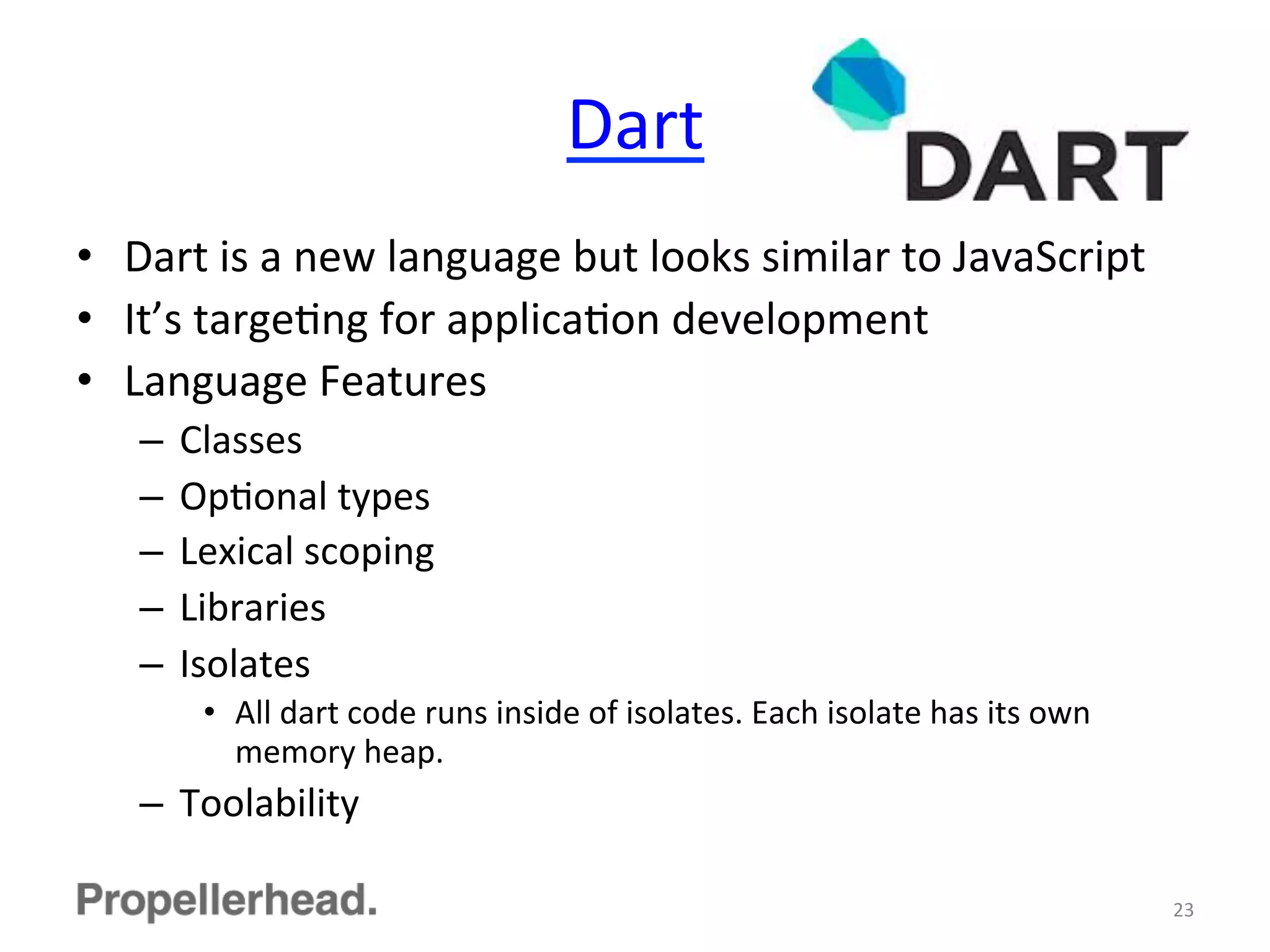 Dart	
  
•  Dart	
  is	
  a	
  new	
  language	
  but	
  looks	
  similar	
  to	
  JavaScript	
  
•  It’s	
  targeFng	
  for	
  applicaFon	
  development	
  
•  Language	
  Features	
  
–  Classes	
  
–  OpFonal	
  types	
  
–  Lexical	
  scoping	
  
–  Libraries	
  
–  Isolates	
  
•  All	
  dart	
  code	
  runs	
  inside	
  of	
  isolates.	
  Each	
  isolate	
  has	
  its	
  own	
  
memory	
  heap.	
  
–  Toolability	
  
23	
  
 