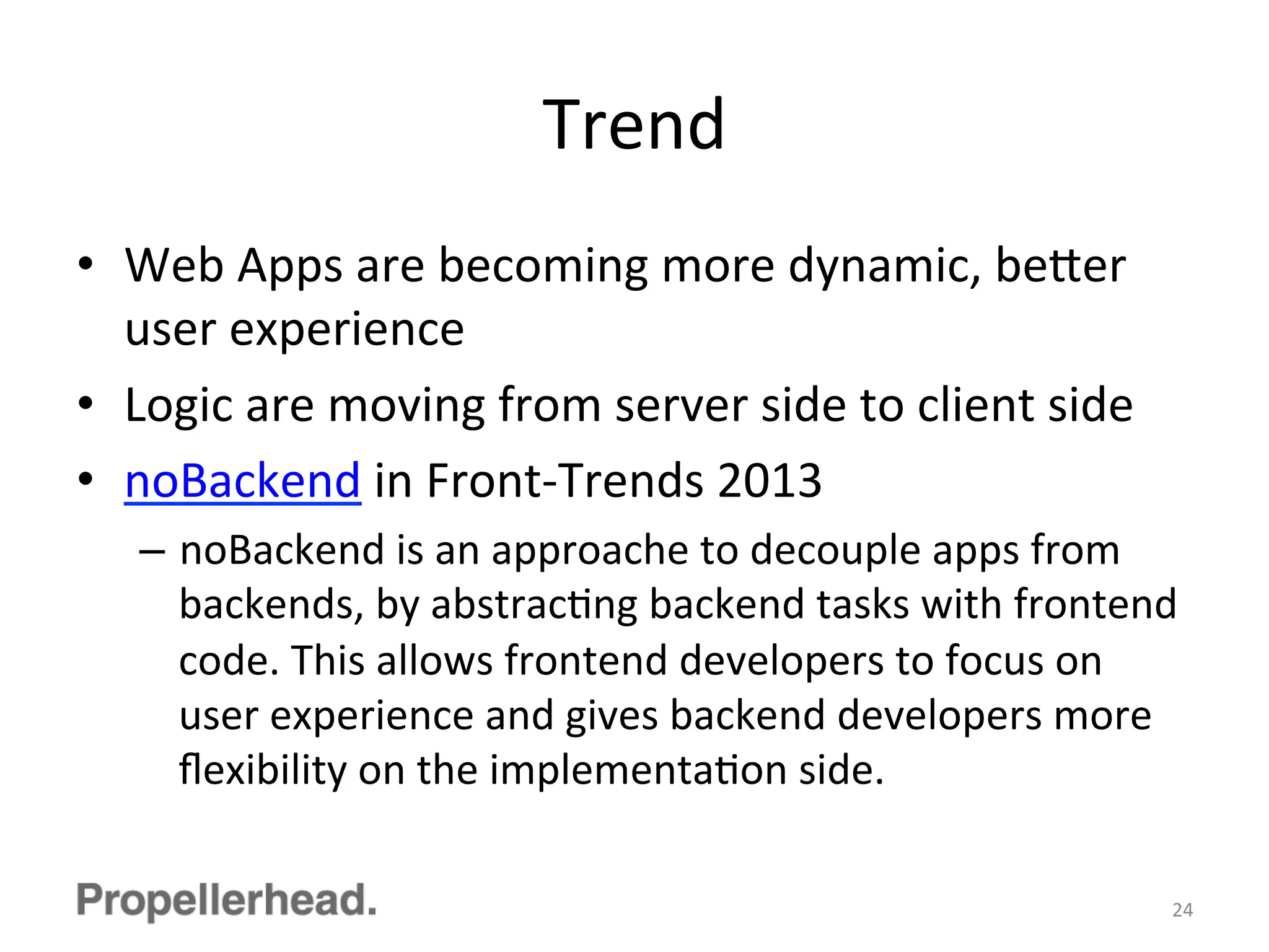 Trend	
  
•  Web	
  Apps	
  are	
  becoming	
  more	
  dynamic,	
  be[er	
  
user	
  experience	
  
•  Logic	
  are	
  moving	
  from	
  server	
  side	
  to	
  client	
  side	
  
•  noBackend	
  in	
  Front-­‐Trends	
  2013	
  
–  noBackend	
  is	
  an	
  approache	
  to	
  decouple	
  apps	
  from	
  
backends,	
  by	
  abstracFng	
  backend	
  tasks	
  with	
  frontend	
  
code.	
  This	
  allows	
  frontend	
  developers	
  to	
  focus	
  on	
  
user	
  experience	
  and	
  gives	
  backend	
  developers	
  more	
  
ﬂexibility	
  on	
  the	
  implementaFon	
  side.	
  
24	
  
 