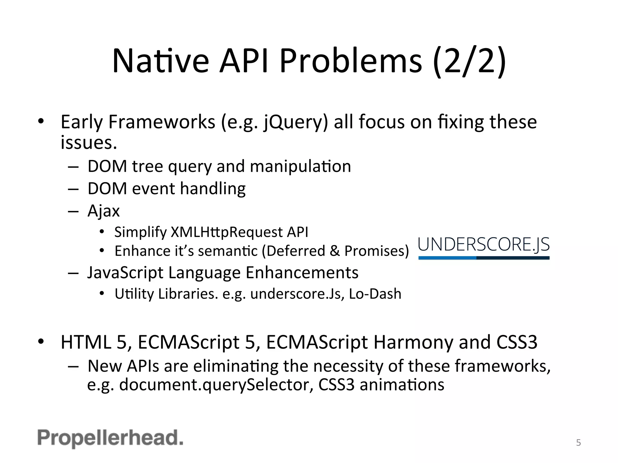 NaFve	
  API	
  Problems	
  (2/2)	
  
•  Early	
  Frameworks	
  (e.g.	
  jQuery)	
  all	
  focus	
  on	
  ﬁxing	
  these	
  
issues.	
  
–  DOM	
  tree	
  query	
  and	
  manipulaFon	
  
–  DOM	
  event	
  handling	
  
–  Ajax	
  
•  Simplify	
  XMLH[pRequest	
  API	
  
•  Enhance	
  it’s	
  semanFc	
  (Deferred	
  &	
  Promises)	
  
–  JavaScript	
  Language	
  Enhancements	
  
•  UFlity	
  Libraries.	
  e.g.	
  underscore.Js,	
  Lo-­‐Dash	
  
•  HTML	
  5,	
  ECMAScript	
  5,	
  ECMAScript	
  Harmony	
  and	
  CSS3	
  
–  New	
  APIs	
  are	
  eliminaFng	
  the	
  necessity	
  of	
  these	
  frameworks,	
  
e.g.	
  document.querySelector,	
  CSS3	
  animaFons	
  
5	
  
 