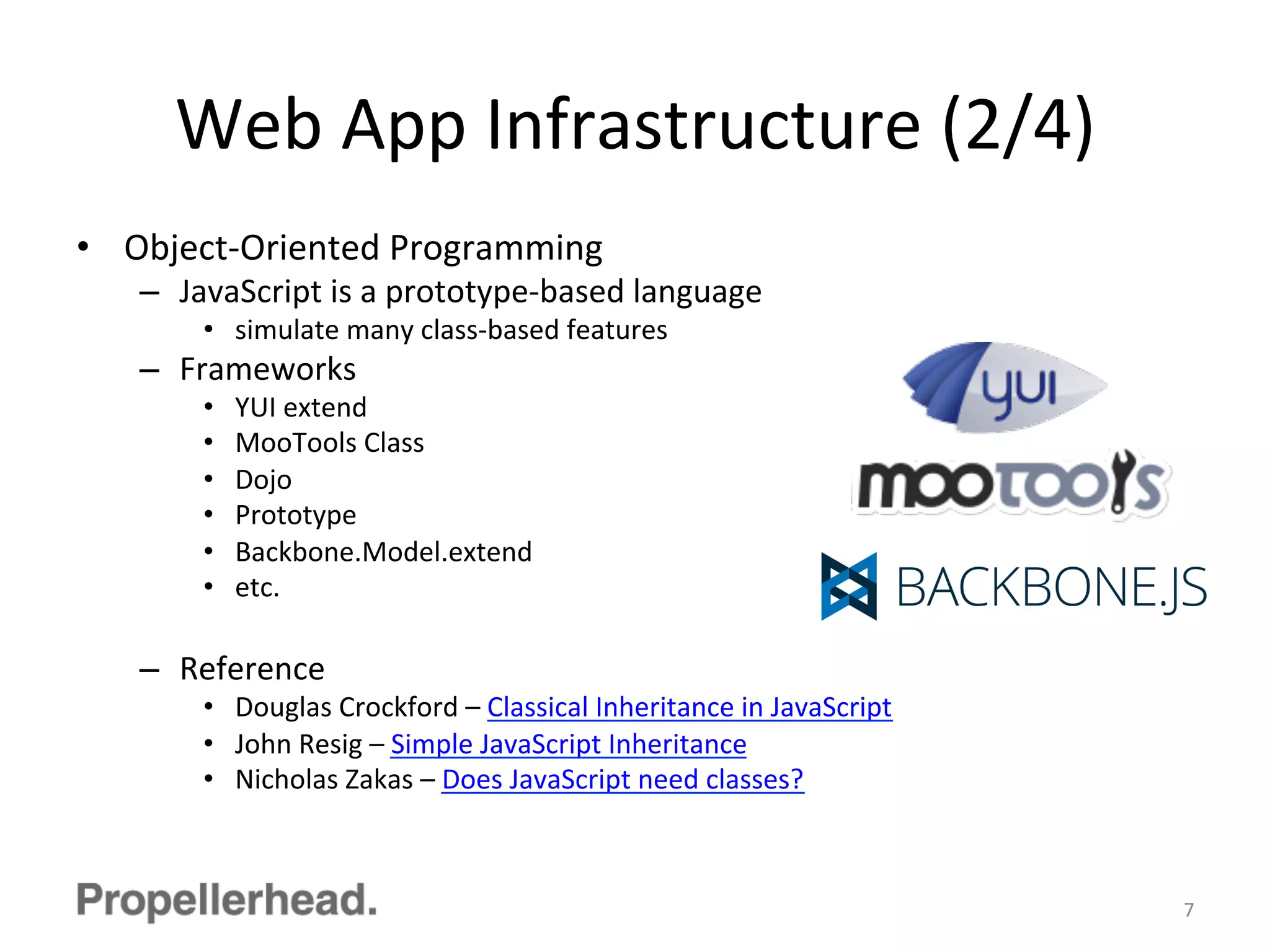 Web	
  App	
  Infrastructure	
  (2/4)	
  
•  Object-­‐Oriented	
  Programming	
  
–  JavaScript	
  is	
  a	
  prototype-­‐based	
  language	
  
•  simulate	
  many	
  class-­‐based	
  features	
  
–  Frameworks	
  
•  YUI	
  extend	
  
•  MooTools	
  Class	
  
•  Dojo	
  
•  Prototype	
  
•  Backbone.Model.extend	
  
•  etc.	
  
–  Reference	
  
•  Douglas	
  Crockford	
  –	
  Classical	
  Inheritance	
  in	
  JavaScript	
  
•  John	
  Resig	
  –	
  Simple	
  JavaScript	
  Inheritance	
  
•  Nicholas	
  Zakas	
  –	
  Does	
  JavaScript	
  need	
  classes?	
  
7	
  
 