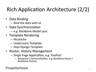 Rich	
  ApplicaFon	
  Architecture	
  (2/2)	
  
•  Data	
  Binding	
  
–  Bind	
  the	
  data	
  with	
  UI	
  
•  Data	
  SynchronizaFon	
  
–  e.g.	
  Backbone.Model.sync	
  
•  Template	
  Rendering	
  
–  Mustache	
  
–  Underscore	
  Template	
  
–  Dojo	
  Django	
  Template	
  
•  Router,	
  History	
  Management	
  
–  Single	
  Page	
  ApplicaFon,	
  e.g.	
  YouPost	
  
•  Backward	
  /	
  Forward	
  Bu[on,	
  e.g.	
  Backbone.Route	
  /	
  
Backbone.History	
  
11	
  
 