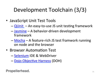 Development	
  Toolchain	
  (3/3)	
  
•  JavaScript	
  Unit	
  Test	
  Tools	
  
– QUnit	
  	
  –	
  An	
  easy-­‐to-­‐use	
  JS	
  unit	
  tesFng	
  framework	
  
– Jasmine	
  –	
  A	
  behavior-­‐driven	
  development	
  
framework	
  
– Mocha	
  –	
  A	
  feature-­‐rich	
  JS	
  test	
  framwork	
  running	
  
on	
  node	
  and	
  the	
  browser	
  
•  Browser	
  AutomaFon	
  Test	
  	
  
– Selenium	
  IDE	
  &	
  WebDriver	
  
– Dojo	
  ObjecFve	
  Harness	
  (DOH)	
  
15	
  
 