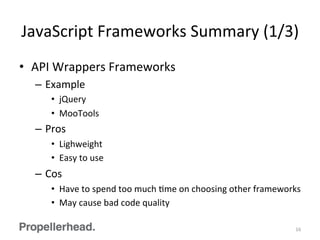 JavaScript	
  Frameworks	
  Summary	
  (1/3)	
  
•  API	
  Wrappers	
  Frameworks	
  
–  Example	
  
•  jQuery	
  
•  MooTools	
  
–  Pros	
  
•  Lighweight	
  
•  Easy	
  to	
  use	
  
–  Cos	
  
•  Have	
  to	
  spend	
  too	
  much	
  Fme	
  on	
  choosing	
  other	
  frameworks	
  
•  May	
  cause	
  bad	
  code	
  quality	
  
16	
  
 