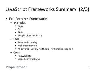 JavaScript	
  Frameworks	
  Summary	
  	
  (2/3)	
  
•  Full-­‐Featured	
  Frameworks	
  
–  Examples	
  
•  Dojo	
  
•  YUI	
  
•  ExtJs	
  
•  Google	
  Closure	
  Library	
  
–  Pros	
  
•  Good	
  code	
  quality	
  
•  Well-­‐documented	
  
•  All	
  covered,	
  usually	
  no	
  third	
  party	
  libraries	
  required	
  
–  Cons	
  
•  Heavyweight	
  
•  Steep	
  Learning	
  Curve	
  
17	
  
 