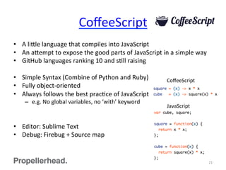 CoﬀeeScript	
  
•  A	
  li[le	
  language	
  that	
  compiles	
  into	
  JavaScript	
  
•  An	
  a[empt	
  to	
  expose	
  the	
  good	
  parts	
  of	
  JavaScript	
  in	
  a	
  simple	
  way	
  
•  GitHub	
  languages	
  ranking	
  10	
  and	
  sFll	
  raising	
  
•  Simple	
  Syntax	
  (Combine	
  of	
  Python	
  and	
  Ruby)	
  
•  Fully	
  object-­‐oriented	
  
•  Always	
  follows	
  the	
  best	
  pracFce	
  of	
  JavaScript	
  
–  e.g.	
  No	
  global	
  variables,	
  no	
  ‘with’	
  keyword	
  
•  Editor:	
  Sublime	
  Text	
  
•  Debug:	
  Firebug	
  +	
  Source	
  map	
  
21	
  
CoﬀeeScript	
  
JavaScript	
  
 