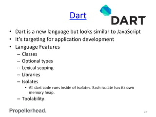 Dart	
  
•  Dart	
  is	
  a	
  new	
  language	
  but	
  looks	
  similar	
  to	
  JavaScript	
  
•  It’s	
  targeFng	
  for	
  applicaFon	
  development	
  
•  Language	
  Features	
  
–  Classes	
  
–  OpFonal	
  types	
  
–  Lexical	
  scoping	
  
–  Libraries	
  
–  Isolates	
  
•  All	
  dart	
  code	
  runs	
  inside	
  of	
  isolates.	
  Each	
  isolate	
  has	
  its	
  own	
  
memory	
  heap.	
  
–  Toolability	
  
23	
  
 