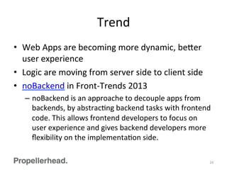 Trend	
  
•  Web	
  Apps	
  are	
  becoming	
  more	
  dynamic,	
  be[er	
  
user	
  experience	
  
•  Logic	
  are	
  moving	
  from	
  server	
  side	
  to	
  client	
  side	
  
•  noBackend	
  in	
  Front-­‐Trends	
  2013	
  
–  noBackend	
  is	
  an	
  approache	
  to	
  decouple	
  apps	
  from	
  
backends,	
  by	
  abstracFng	
  backend	
  tasks	
  with	
  frontend	
  
code.	
  This	
  allows	
  frontend	
  developers	
  to	
  focus	
  on	
  
user	
  experience	
  and	
  gives	
  backend	
  developers	
  more	
  
ﬂexibility	
  on	
  the	
  implementaFon	
  side.	
  
24	
  
 