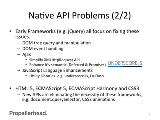 NaFve	
  API	
  Problems	
  (2/2)	
  
•  Early	
  Frameworks	
  (e.g.	
  jQuery)	
  all	
  focus	
  on	
  ﬁxing	
  these	
  
issues.	
  
–  DOM	
  tree	
  query	
  and	
  manipulaFon	
  
–  DOM	
  event	
  handling	
  
–  Ajax	
  
•  Simplify	
  XMLH[pRequest	
  API	
  
•  Enhance	
  it’s	
  semanFc	
  (Deferred	
  &	
  Promises)	
  
–  JavaScript	
  Language	
  Enhancements	
  
•  UFlity	
  Libraries.	
  e.g.	
  underscore.Js,	
  Lo-­‐Dash	
  
•  HTML	
  5,	
  ECMAScript	
  5,	
  ECMAScript	
  Harmony	
  and	
  CSS3	
  
–  New	
  APIs	
  are	
  eliminaFng	
  the	
  necessity	
  of	
  these	
  frameworks,	
  
e.g.	
  document.querySelector,	
  CSS3	
  animaFons	
  
5	
  
 