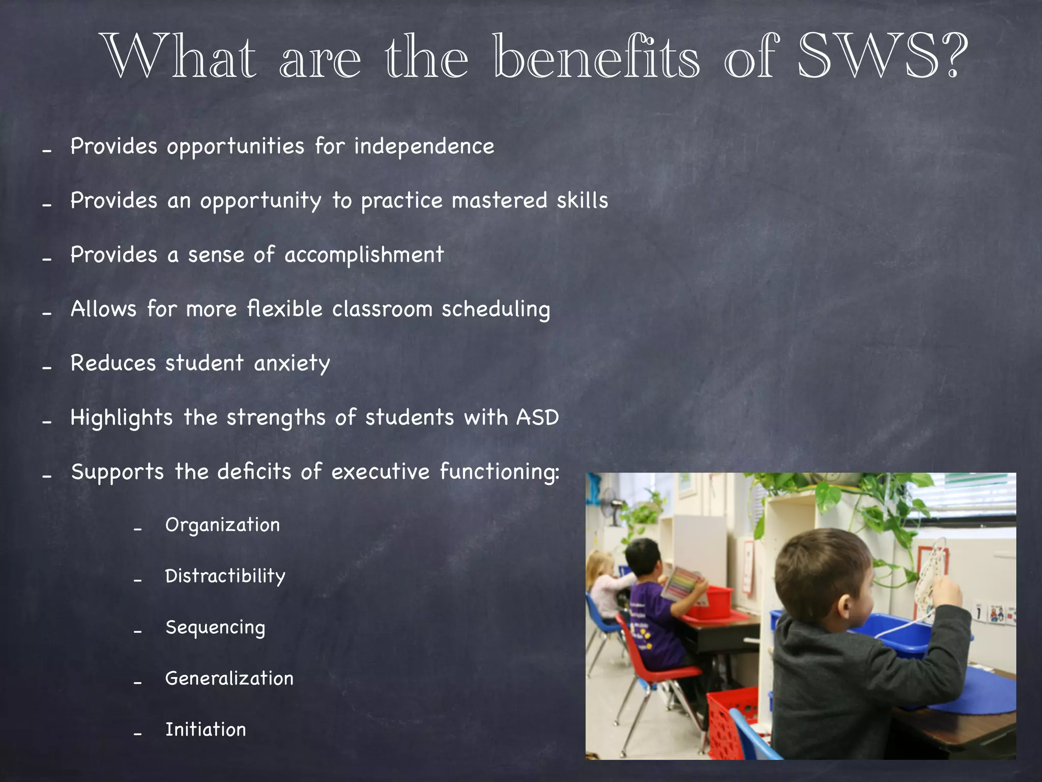 What are the benefits of SWS?
- Provides opportunities for independence

- Provides an opportunity to practice mastered skills

- Provides a sense of accomplishment 

- Allows for more ﬂexible classroom scheduling 

- Reduces student anxiety 

- Highlights the strengths of students with ASD 

- Supports the deﬁcits of executive functioning:

- Organization 

- Distractibility 

- Sequencing

- Generalization 

- Initiation
 