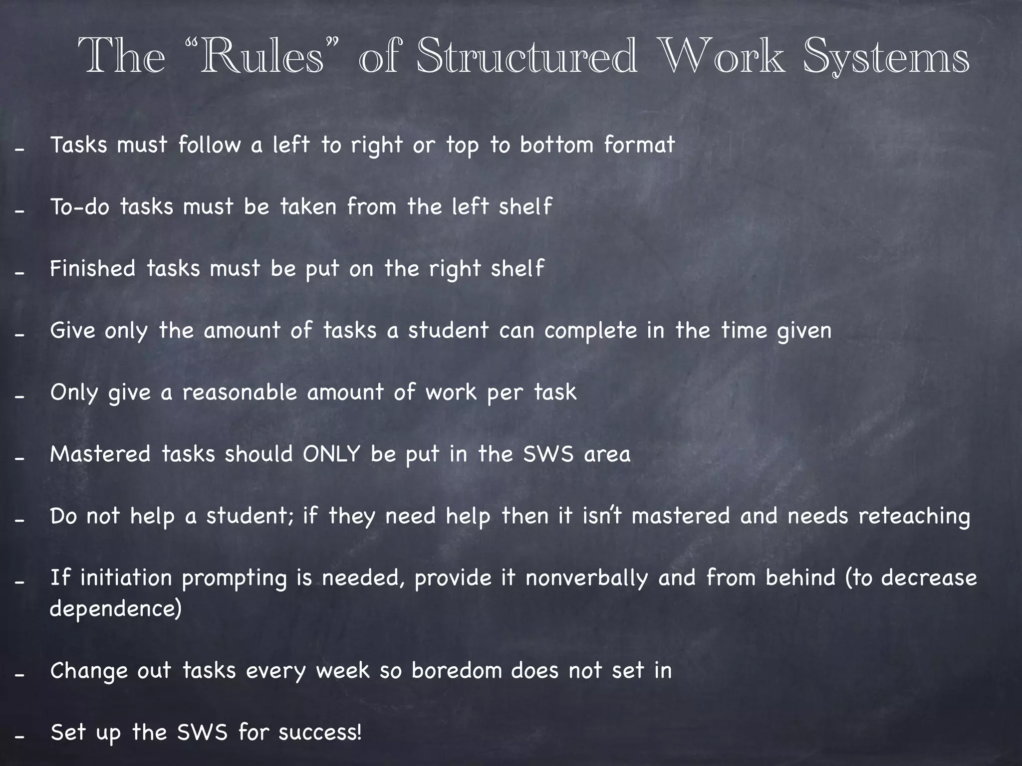 The “Rules” of Structured Work Systems
!
- Tasks must follow a left to right or top to bottom format 

!
- To-do tasks must be taken from the left shelf 

!
- Finished tasks must be put on the right shelf 

!
- Give only the amount of tasks a student can complete in the time given 

!
- Only give a reasonable amount of work per task 

!
- Mastered tasks should ONLY be put in the SWS area

!
- Do not help a student; if they need help then it isn’t mastered and needs reteaching

!
- If initiation prompting is needed, provide it nonverbally and from behind (to decrease
dependence) 

!
- Change out tasks every week so boredom does not set in

!
- Set up the SWS for success! 

 