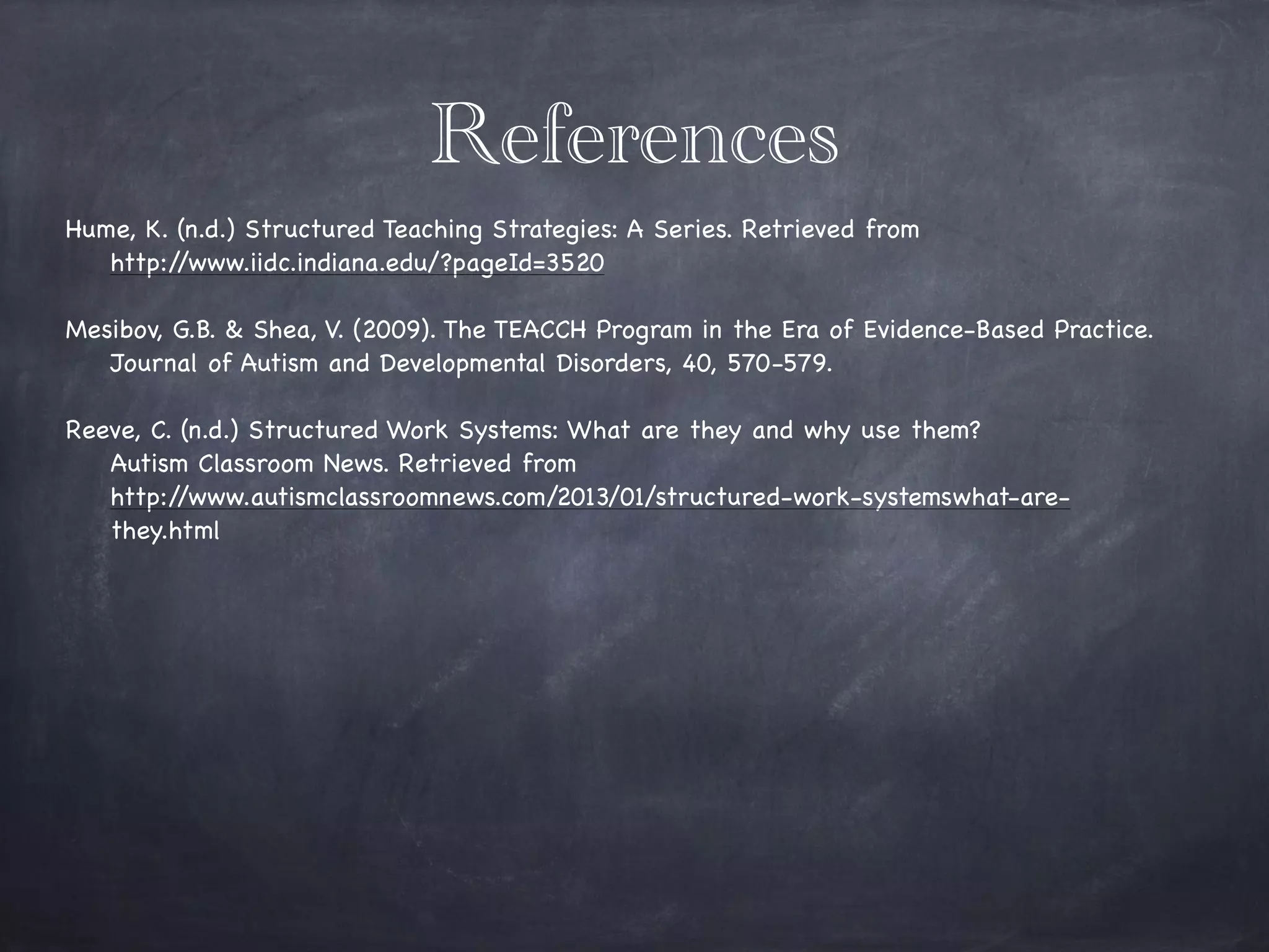References
Hume, K. (n.d.) Structured Teaching Strategies: A Series. Retrieved from 

http://www.iidc.indiana.edu/?pageId=3520

!
Mesibov, G.B. & Shea, V. (2009). The TEACCH Program in the Era of Evidence-Based Practice. 

Journal of Autism and Developmental Disorders, 40, 570-579.
!
Reeve, C. (n.d.) Structured Work Systems: What are they and why use them? 

Autism Classroom News. Retrieved from 

http://www.autismclassroomnews.com/2013/01/structured-work-systemswhat-are-

they.html

!
 