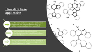 At this time, well over a quarter million new
compounds are synthesized and about 27
million compounds have been identified
The StrucEluc system (structure
elucidation) provides capabilities to form
user databases
It can be successfully used for the creation of a
user database even if only one compound of a
similar structure is known
User data base
application
 