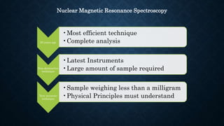 50 years ago
•Most efficient technique
•Complete analysis
Non destructive
technique
•Latest Instruments
•Large amount of sample required
Very accurate
technique
•Sample weighing less than a milligram
•Physical Principles must understand
Nuclear Magnetic Resonance Spectroscopy
 
