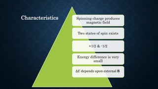 Spinning charge produces
magnetic field
Two states of spin exists
+1/2 & -1/2
Energy difference is very
small
∆𝐸 depends upon external 𝐁
Characteristics
 