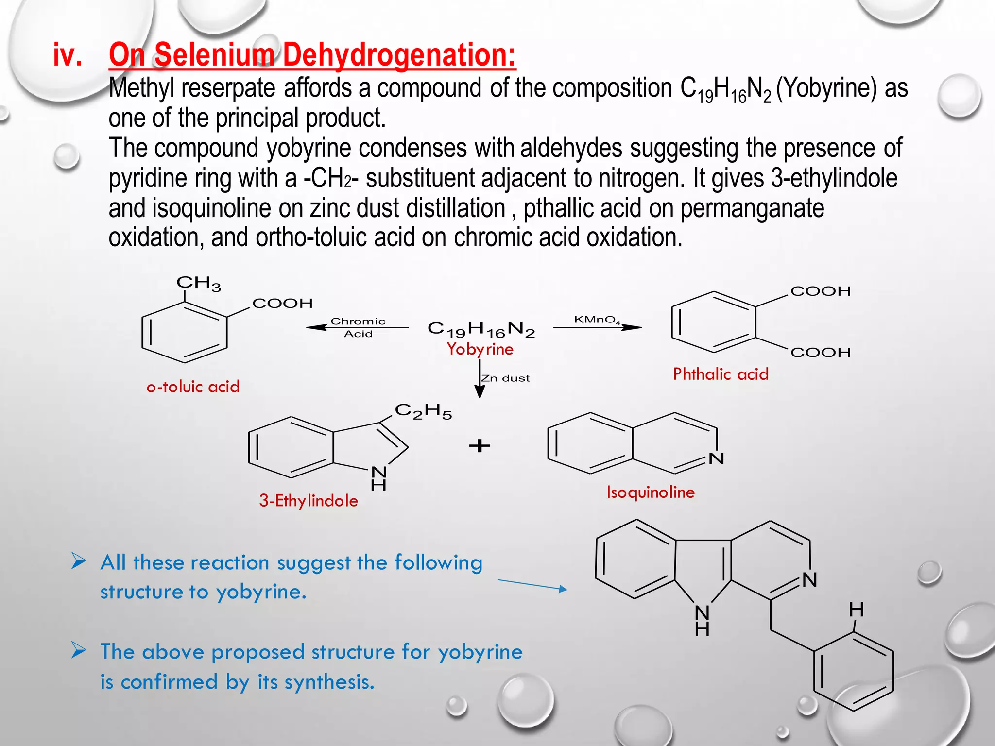 iv. On Selenium Dehydrogenation:
Methyl reserpate affords a compound of the composition C19H16N2 (Yobyrine) as
one of the principal product.
The compound yobyrine condenses with aldehydes suggesting the presence of
pyridine ring with a -CH2- substituent adjacent to nitrogen. It gives 3-ethylindole
and isoquinoline on zinc dust distillation , pthallic acid on permanganate
oxidation, and ortho-toluic acid on chromic acid oxidation.
C19H16N2
CH3
COOH
COOH
COOH
N
C2H5
H
N
+
KMnO4
Chromic
Acid
Zn dust
o-toluic acid
Phthalic acid
Yobyrine
3-Ethylindole Isoquinoline
N
N
H
H
➢ All these reaction suggest the following
structure to yobyrine.
➢ The above proposed structure for yobyrine
is confirmed by its synthesis.
 