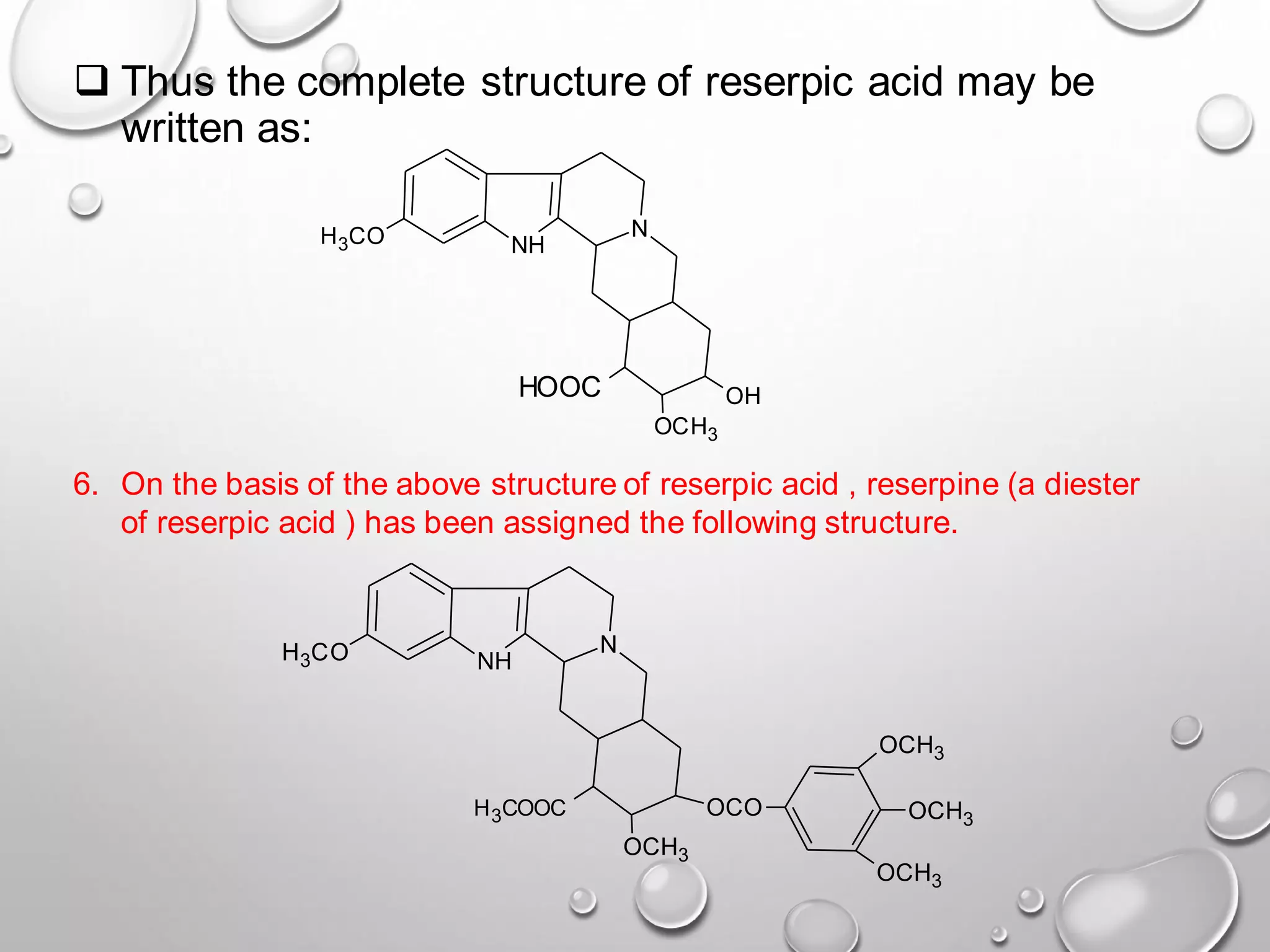 ❑ Thus the complete structure of reserpic acid may be
written as:
NH
N
H3CO
OCH3
OCO
OCH3
OCH3
OCH3
H3COOC
6. On the basis of the above structure of reserpic acid , reserpine (a diester
of reserpic acid ) has been assigned the following structure.
NH
N
H3CO
OCH3
HOOC OH
 