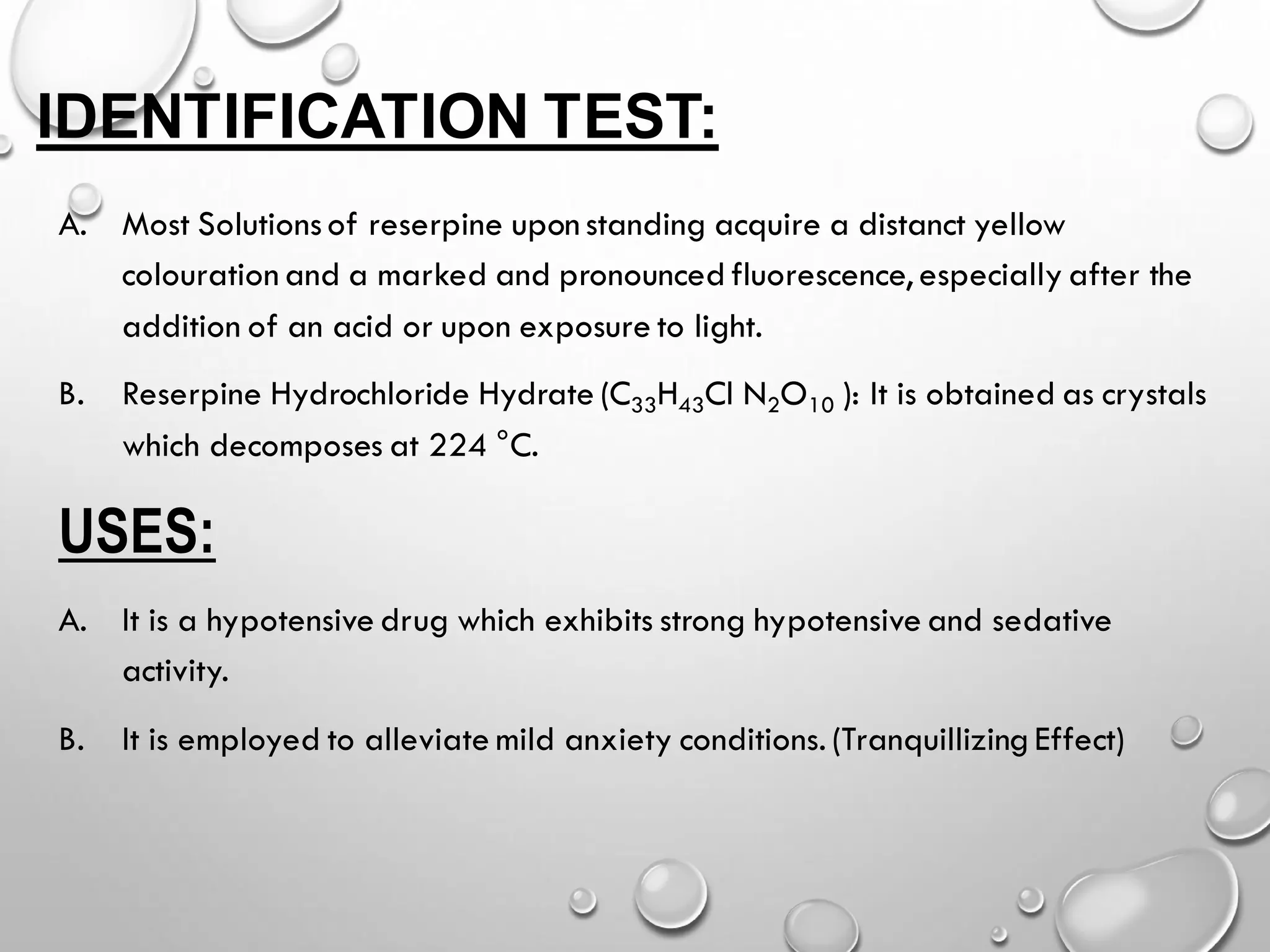 IDENTIFICATION TEST:
A. Most Solutionsof reserpine upon standing acquire a distanct yellow
colouration and a marked and pronounced fluorescence, especially after the
addition of an acid or upon exposure to light.
B. Reserpine Hydrochloride Hydrate (C33H43Cl N2O10 ): It is obtained as crystals
which decomposes at 224 °C.
USES:
A. It is a hypotensive drug which exhibits strong hypotensive and sedative
activity.
B. It is employed to alleviate mild anxiety conditions. (Tranquillizing Effect)
 