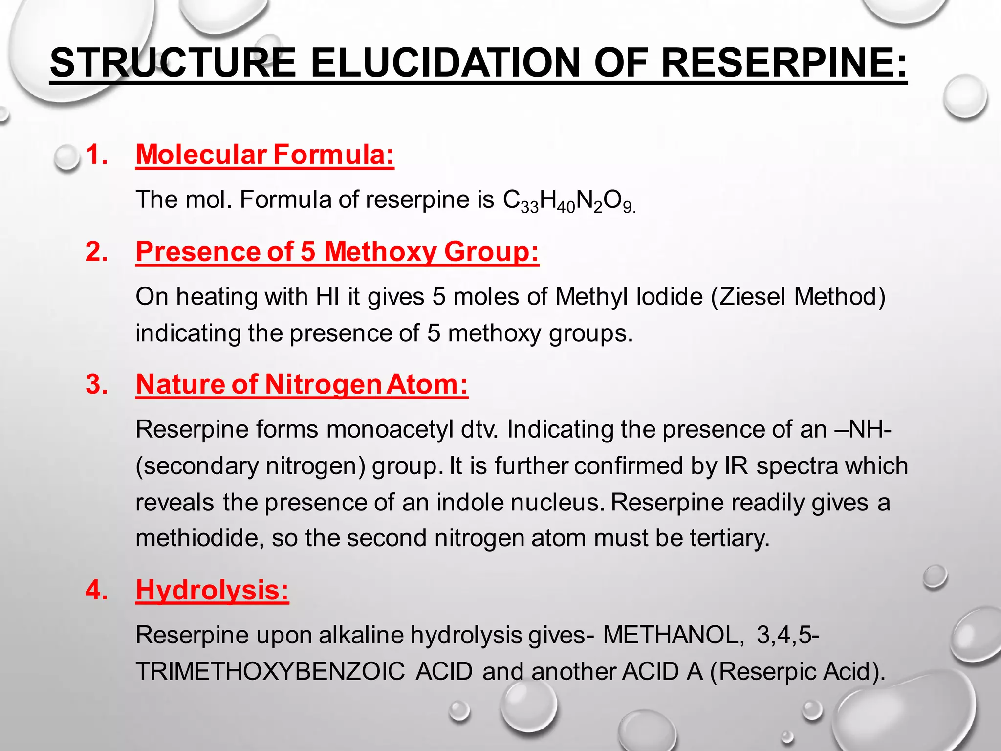 STRUCTURE ELUCIDATION OF RESERPINE:
1. Molecular Formula:
The mol. Formula of reserpine is C33H40N2O9.
2. Presence of 5 Methoxy Group:
On heating with HI it gives 5 moles of Methyl Iodide (Ziesel Method)
indicating the presence of 5 methoxy groups.
3. Nature of NitrogenAtom:
Reserpine forms monoacetyl dtv. Indicating the presence of an –NH-
(secondary nitrogen) group. It is further confirmed by IR spectra which
reveals the presence of an indole nucleus. Reserpine readily gives a
methiodide, so the second nitrogen atom must be tertiary.
4. Hydrolysis:
Reserpine upon alkaline hydrolysis gives- METHANOL, 3,4,5-
TRIMETHOXYBENZOIC ACID and another ACID A (Reserpic Acid).
 